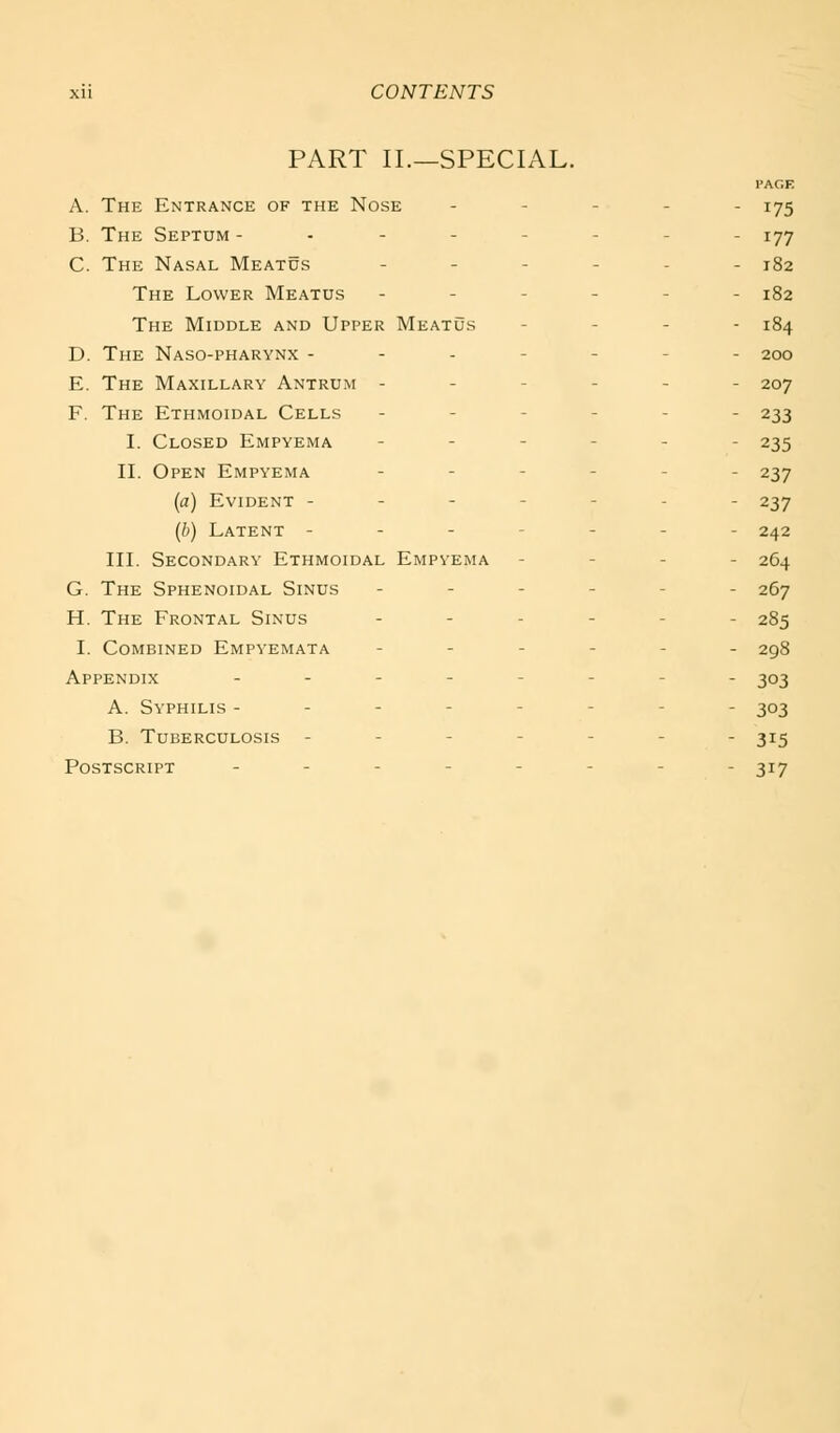 PART II.—SPECIAL. PAGE A. The Entrance of the Nose . . - . . j^g B. The Septum -------- 177 C. The Nasal Meatus .--... 182 The Lower Meatus ------ 182 The Middle and Upper Meatus - - - . 184 D. The Naso-pharynx ------- 200 E. The Maxillary Antrum ------ 207 F. The Ethmoidal Cells ------ 233 I. Closed Empyema ------ 235 II. Open Empyema ...... 237 (a) Evident ------- 237 (b) Latent ------- 242 III. Secondary Ethmoidal Empyema - - - - 264 G. The Sphenoidal Sinus ------ 267 H. The Frontal Sinus --.--. 285 I. Combined Empyemata ------ 298 Appendix .--_---. ^03 A. Syphilis -------- 303 B. Tuberculosis ------- 315 Postscript ---.--_. 317