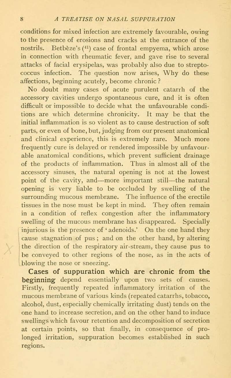 conditions for mixed infection are extremely favourable, owing to the presence of erosions and cracks at the entrance of the nostrils. Betb&ze's (■*i) case of frontal empyema, which arose in connection with rheumatic fever, and gave rise to several attacks of facial erysipelas, was probably also due to strepto- coccus infection. The question now arises, Why do these affections, beginning acutely, become chronic ? No doubt many cases of acute purulent catarrh of the accessory cavities undergo spontaneous cure, and it is often difficult or impossible to decide what the unfavourable condi- tions are which determine chronicity. It may be that the initial inflammation is so violent as to cause destruction of soft parts, or even of bone, but, judging from our present anatomical and clinical experience, this is extremely rare. Much more frequently cure is delayed or rendered impossible by unfavour- able anatomical conditions, which prevent sufficient drainage of the products of inflammation. Thus in almost all of the accessory sinuses, the natural opening is not at the lowest point of the cavity, and—more important still—the natural opening is very liable to be occluded by swelling of the surrounding mucous membrane. The influence of the erectile tissues in the nose must be kept in mind. They often remain in a condition of reflex congestion after the inflammatory swelling of the mucous membrane has disappeared. Specially injurious is the presence of ' adenoids.' On the one hand they cause stagnation of pus ; and on the other hand, by altering the direction of the respiratory air-stream, they cause pus to be conveyed to other regions of the nose, as in the acts of blowing the nose or sneezing. Cases of suppuration which are chronic from the beginning depend essentially upon two sets of causes. Firstly, frequently repeated inflammatory irritation of the mucous membrane of various kinds (repeated catarrhs, tobacco, alcohol, dust, especially chemically irritating dust) tends on the one hand to increase secretion, and on the other hand to induce swellings which favour retention and decomposition of secretion at certain points, so that finally, in consequence of pro- longed irritation, suppuration becomes established in such regions.