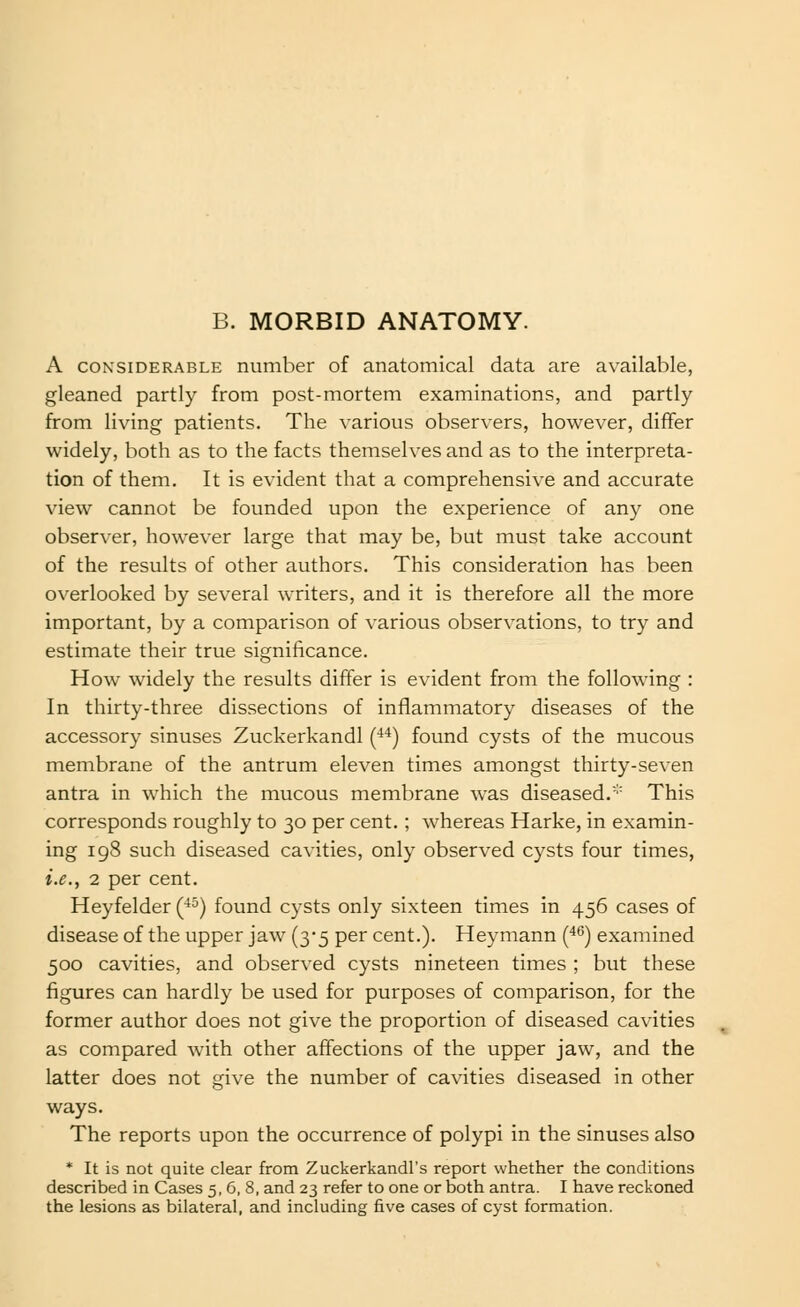 B. MORBID ANATOMY. A CONSIDERABLE number of anatomical data are available, gleaned partly from post-mortem examinations, and partly from living patients. The various observers, however, differ widely, both as to the facts themselves and as to the interpreta- tion of them. It is evident that a comprehensive and accurate view cannot be founded upon the experience of any one observer, however large that may be, but must take account of the results of other authors. This consideration has been overlooked by several writers, and it is therefore all the more important, by a comparison of various observations, to try and estimate their true significance. How widely the results differ is evident from the following : In thirty-three dissections of inflammatory diseases of the accessory sinuses Zuckerkandl (■**) found cysts of the mucous membrane of the antrum eleven times amongst thirty-seven antra in which the mucous membrane was diseased.'' This corresponds roughly to 30 per cent.; whereas Harke, in examin- ing 198 such diseased cavities, only observed cysts four times, i.e., 2 per cent. Heyfelder (■*°) found cysts only sixteen times in 456 cases of disease of the upper jaw (3*5 per cent.). Heymann (*^) examined 500 cavities, and observed cysts nineteen times ; but these figures can hardly be used for purposes of comparison, for the former author does not give the proportion of diseased cavities as compared with other affections of the upper jaw, and the latter does not give the number of cavities diseased in other ways. The reports upon the occurrence of polypi in the sinuses also * It is not quite clear from Zuckerkandl's report whether the conditions described in Cases 5, 6, 8, and 23 refer to one or both antra. I have reckoned the lesions as bilateral, and including five cases of cyst formation.