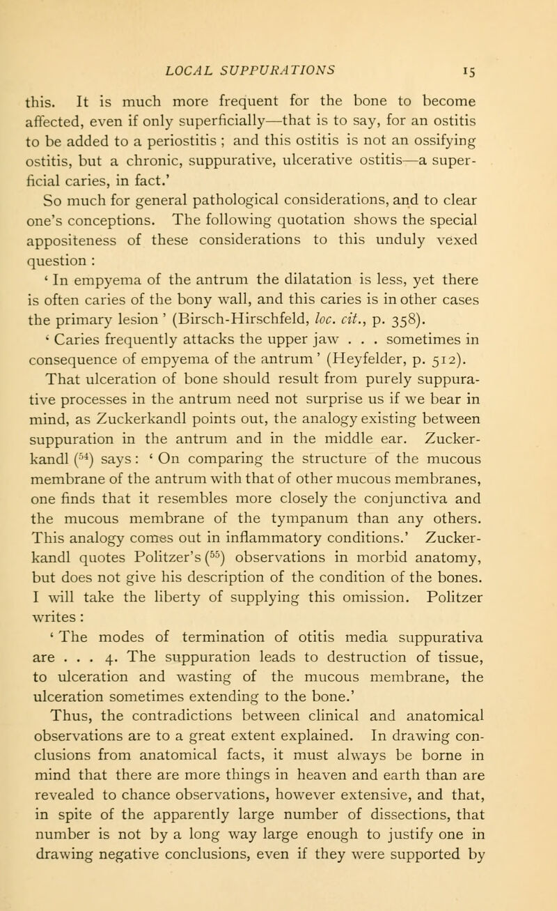 this. It is much more frequent for the bone to become affected, even if only superficially—that is to say, for an ostitis to be added to a periostitis ; and this ostitis is not an ossifying ostitis, but a chronic, suppurative, ulcerative ostitis—a super- ficial caries, in fact.' So much for general pathological considerations, and to clear one's conceptions. The following quotation shows the special appositeness of these considerations to this unduly vexed question : ' In empyema of the antrum the dilatation is less, yet there is often caries of the bony wall, and this caries is in other cases the primary lesion ' (Birsch-Hirschfeld, loc. cit., p. 358). ' Caries frequently attacks the upper jaw . . . sometimes in consequence of empyema of the antrum' (Heyfelder, p. 512). That ulceration of bone should result from purely suppura- tive processes in the antrum need not surprise us if we bear in mind, as Zuckerkandl points out, the analogy existing between suppuration in the antrum and in the middle ear. Zucker- kandl (■''*) says: ' On comparing the structure of the mucous membrane of the antrum with that of other mucous membranes, one finds that it resembles more closely the conjunctiva and the mucous membrane of the tympanum than any others. This analogy comes out in inflammatory conditions.' Zucker- kandl quotes Politzer's (^^) observations in morbid anatomy, but does not give his description of the condition of the bones. I will take the liberty of supplying this omission. Politzer writes : ' The modes of termination of otitis media suppurativa are ... 4. The suppuration leads to destruction of tissue, to ulceration and wasting of the mucous membrane, the ulceration sometimes extending to the bone.' Thus, the contradictions between clinical and anatomical observations are to a great extent explained. In drawing con- clusions from anatomical facts, it must always be borne in mind that there are more things in heaven and earth than are revealed to chance observations, however extensive, and that, in spite of the apparently large number of dissections, that number is not by a long way large enough to justify one in drawing negative conclusions, even if they were supported by