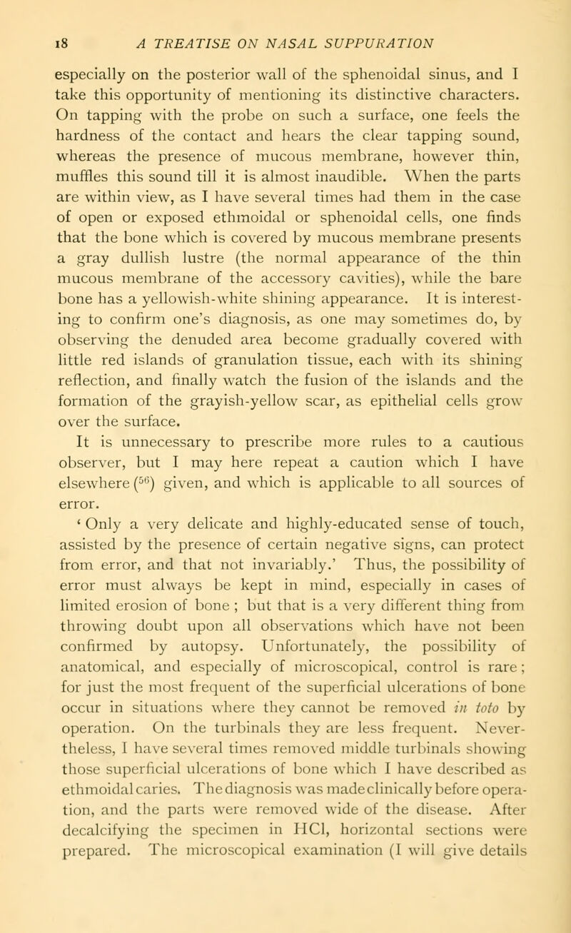 especially on the posterior wall of the sphenoidal sinus, and I take this opportunity of mentioning its distinctive characters. On tapping with the probe on such a surface, one feels the hardness of the contact and hears the clear tapping sound, whereas the presence of mucous membrane, however thin, muffles this sound till it is almost inaudible. When the parts are within view, as I have several times had them in the case of open or exposed ethmoidal or sphenoidal cells, one finds that the bone which is covered by mucous membrane presents a gray dullish lustre (the normal appearance of the thin mucous membrane of the accessory cavities), while the bare bone has a yellowish-white shining appearance. It is interest- ing to confirm one's diagnosis, as one may sometimes do, by observing the denuded area become gradually covered with little red islands of granulation tissue, each with its shining reflection, and finally watch the fusion of the islands and the formation of the grayish-yellow scar, as epithelial cells grow over the surface. It is unnecessary to prescribe more rules to a cautious observer, but I may here repeat a caution which I have elsewhere (^'^) given, and which is applicable to all sources of error. ' Only a very delicate and highly-educated sense of touch, assisted by the presence of certain negative signs, can protect from error, and that not invariably.' Thus, the possibility of error must always be kept in mind, especially in cases of limited erosion of bone ; but that is a very different thing from throwing doubt upon all observations which have not been confirmed by autopsy. Unfortunately, the possibility of anatomical, and especially of microscopical, control is rare; for just the most frequent of the superficial ulcerations of bone occur in situations where they cannot be removed /// tofo by operation. On the turbinals they are less frequent. Never- theless, I have several times removed middle turbinals showing those superficial ulcerations of bone which I have described as ethmoidal caries. The diagnosis was made clinically before opera- tion, and the parts were removed wide of the disease. After decalcifying the specimen in HCl, horizontal sections were prepared. The microscopical examination (I will give details