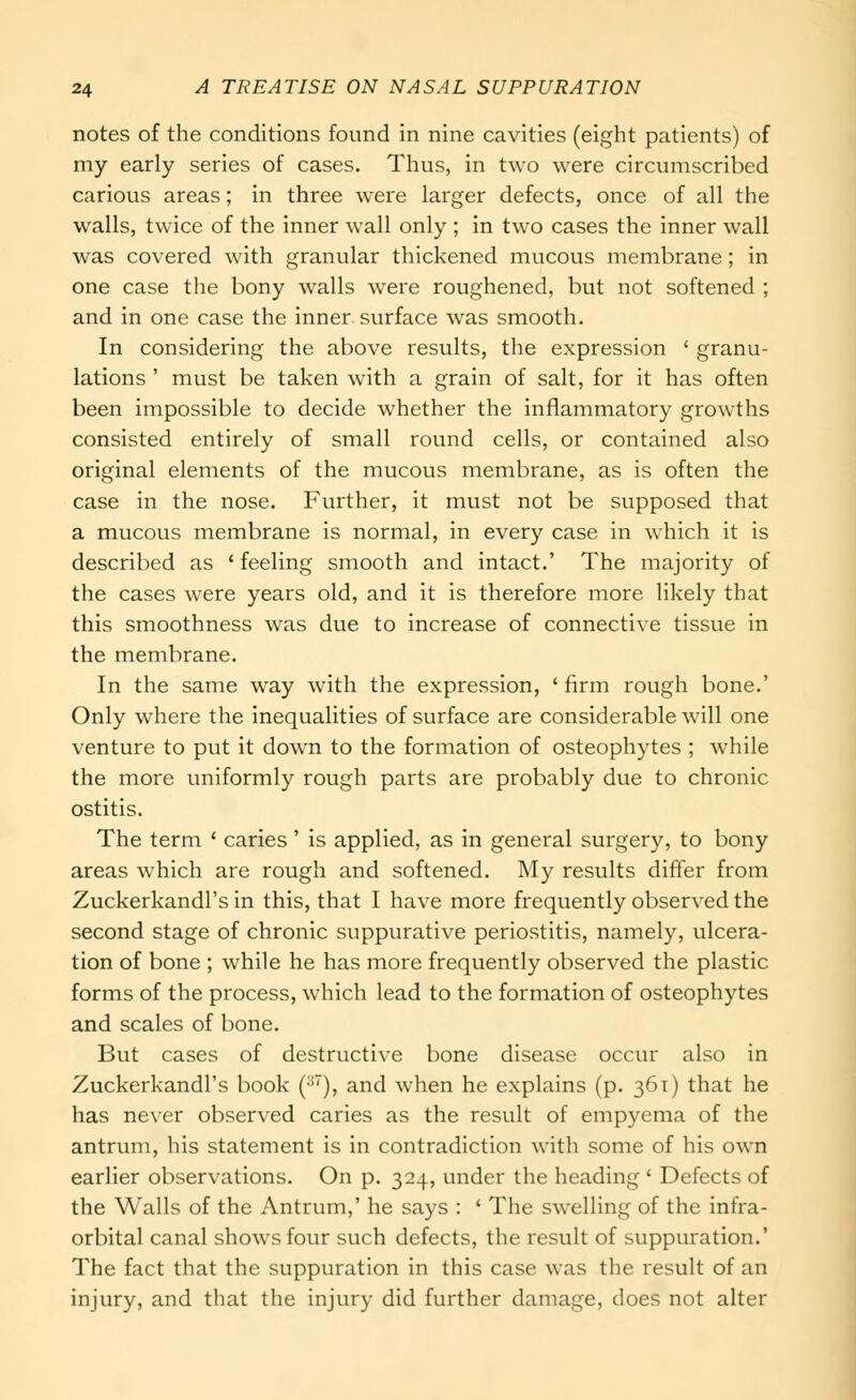 notes of the conditions found in nine cavities (eight patients) of my early series of cases. Thus, in two were circumscribed carious areas; in three were larger defects, once of all the walls, twice of the inner wall only ; in two cases the inner wall was covered with granular thickened mucous membrane; in one case the bony walls were roughened, but not softened ; and in one case the inner surface was smooth. In considering the above results, the expression ' granu- lations ' must be taken with a grain of salt, for it has often been impossible to decide whether the inflammatory growths consisted entirely of small round cells, or contained also original elements of the mucous membrane, as is often the case in the nose. Further, it must not be supposed that a mucous membrane is normal, in every case in which it is described as ' feeling smooth and intact.' The majority of the cases were years old, and it is therefore more likely that this smoothness was due to increase of connective tissue in the membrane. In the same way with the expression, ' firm rough bone.' Only where the inequalities of surface are considerable will one venture to put it down to the formation of osteophytes ; while the more uniformly rough parts are probably due to chronic ostitis. The term ' caries' is applied, as in general surgery, to bony areas which are rough and softened. My results differ from Zuckerkandl's in this, that I have more frequently observed the second stage of chronic suppurative periostitis, namely, ulcera- tion of bone ; while he has more frequently observed the plastic forms of the process, which lead to the formation of osteophytes and scales of bone. But cases of destructive bone disease occur also in Zuckerkandl's book (^''), and when he explains (p. 361) that he has never observed caries as the result of empyema of the antrum, his statement is in contradiction with some of his own earlier observations. On p. 324, under the heading ' Defects of the Walls of the Antrum,' he says : ' The swelling of the infra- orbital canal shows four such defects, the result of suppuration.' The fact that the suppuration in this case was the result of an injury, and tliat the injury did further damage, does not alter