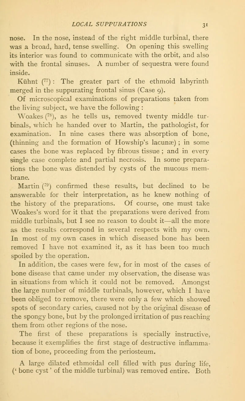 nose. In the nose, instead of the right middle turbinal, there was a broad, hard, tense swelling. On opening this swelling its interior was found to communicate with the orbit, and also with the frontal sinuses. A number of sequestra were found inside. Kiihnt (') : The greater part of the ethmoid labyrinth merged in the suppurating frontal sinus (Case 9). Of microscopical examinations of preparations taken from the living subject, we have the following : Woakes (^), as he tells us, removed twenty middle tur- binals, which he handed over to ■Martin, the pathologist, for examination. In nine cases there was absorption of bone, (thinning and the formation of Howship's lacunae) ; in some cases the bone was replaced by fibrous tissue ; and in every single case complete and partial necrosis. In some prepara- tions the bone was distended by cysts of the mucous mem- brane. Martin {'-) confirmed these results, but declined to be answerable for their interpretation, as he knew nothing of the histor}^ of the preparations. Of course, one must take Woakes's word for it that the preparations were derived from middle turbinals, but I see no reason to doubt it—all the more as the results correspond in several respects with my own. In most of my own cases in which diseased bone has been removed I have not examined it, as it has been too much spoiled by the operation. In addition, the cases were few, for in most of the cases of bone disease that came under my observation, the disease was in situations from which it could not be removed. Amongst the large number of middle turbinals, however, which I have been obliged to remove, there were only a few which showed spots of secondary caries, caused not by the original disease of the spongy bone, but by the prolonged irritation of pus reaching them from other regions of the nose. The first of these preparations is specially instructive, because it exemplifies the first stage of destructive inflamma- tion of bone, proceeding from the periosteum. A large dilated ethmoidal cell filled with pus during life, (' bone cyst' of the middle turbinal) was removed entire. Both