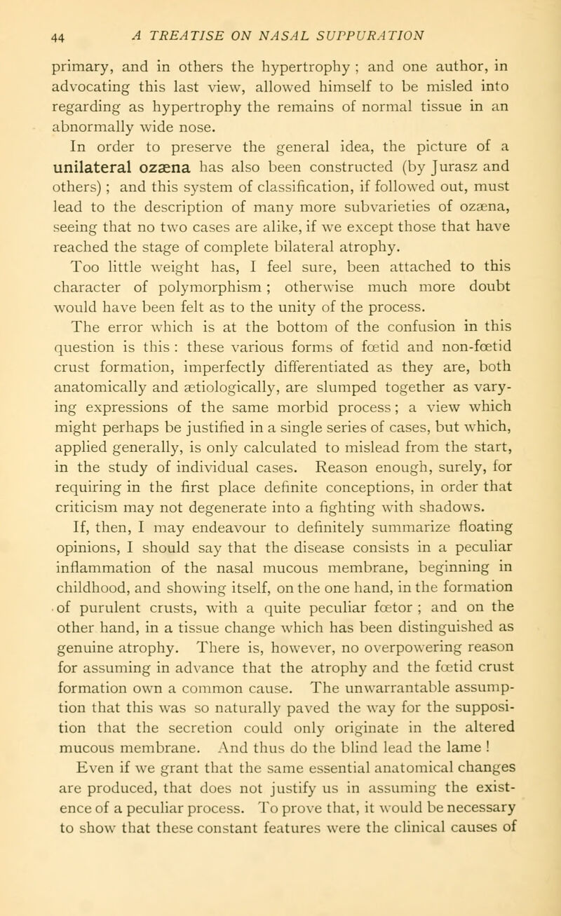 primary, and in others the hypertrophy ; and one author, in advocating this last view, allowed himself to be misled into regarding as hypertrophy the remains of normal tissue in an abnormally wide nose. In order to preserve the general idea, the picture of a unilateral ozaena has also been constructed (by Jurasz and others); and this system of classification, if followed out, must lead to the description of many more subvarieties of ozgena, seeing that no two cases are alike, if we except those that have reached the stage of complete bilateral atrophy. Too little weight has, I feel sure, been attached to this character of polymorphism; otherwise much more doubt would have been felt as to the unity of the process. The error which is at the bottom of the confusion in this question is this : these various forms of foetid and non-foetid crust formation, imperfectly differentiated as they are, both anatomically and aetiologically, are slumped together as vary- ing expressions of the same morbid process; a view which might perhaps be justified in a single series of cases, but which, applied generally, is only calculated to mislead from the start, in the study of individual cases. Reason enough, surely, for requiring in the first place definite conceptions, in order that criticism may not degenerate into a fighting with shadows. If, then, I may endeavour to definitely summarize floating opinions, I should say that the disease consists in a peculiar inflammation of the nasal mucous membrane, beginning in childhood, and showing itself, on the one hand, in the formation of purulent crusts, with a quite peculiar foetor ; and on the other hand, in a tissue change which has been distinguished as genuine atrophy. There is, howe\'er, no overpowering reason for assuming in advance that the atrophy and the foetid crust formation own a common cause. The unwarrantable assump- tion that this was so naturally paved the way for the supposi- tion that the secretion could only originate in the altered mucous membrane. And thus do the blind lead the lame ! Even if we grant that the same essential anatomical changes are produced, that does not justify us in assuming the exist- ence of a peculiar process. To prove that, it would be necessary to show that these constant features were the cUnical causes of