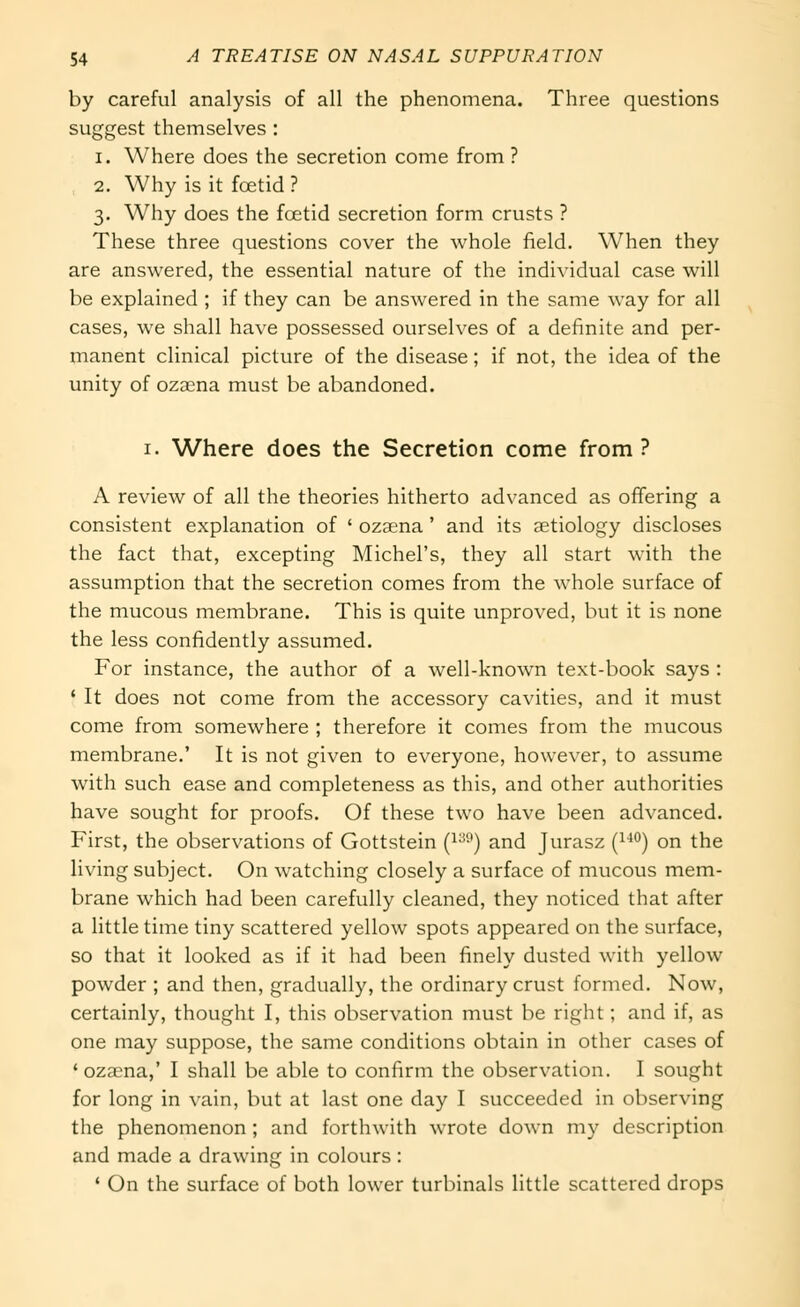 by careful analysis of all the phenomena. Three questions suggest themselves : 1. Where does the secretion come from ? 2. Why is it foetid ? 3. Why does the foetid secretion form crusts ? These three questions cover the whole field. When they are answered, the essential nature of the individual case will be explained ; if they can be answered in the same way for all cases, we shall have possessed ourselves of a definite and per- manent clinical picture of the disease; if not, the idea of the unity of oza^na must be abandoned. I. Where does the Secretion come from? A review of all the theories hitherto advanced as offering a consistent explanation of ' ozaena ' and its aetiology discloses the fact that, excepting Michel's, they all start with the assumption that the secretion comes from the whole surface of the mucous membrane. This is quite unproved, but it is none the less confidently assumed. For instance, the author of a well-known text-book says : ' It does not come from the accessory cavities, and it must come from somewhere ; therefore it comes from the mucous membrane.' It is not given to everyone, however, to assume with such ease and completeness as this, and other authorities have sought for proofs. Of these two have been advanced. First, the observations of Gottstein (i-') and Jurasz (^^^) on the living subject. On watching closely a surface of mucous mem- brane which had been carefully cleaned, they noticed that after a little time tiny scattered yellow spots appeared on the surface, so that it looked as if it had been finely dusted with yellow powder ; and then, gradually, the ordinary crust formed. Now, certainly, thought I, this observation must be right; and if, as one may suppose, the same conditions obtain in other cases of ' ozama,' I shall be able to confirm the observation. I sought for long in vain, but at last one day I succeeded in observing the phenomenon ; and forthwith wrote down my description and made a drawing in colours: ' On the surface of both lower turbinals little scattered drops