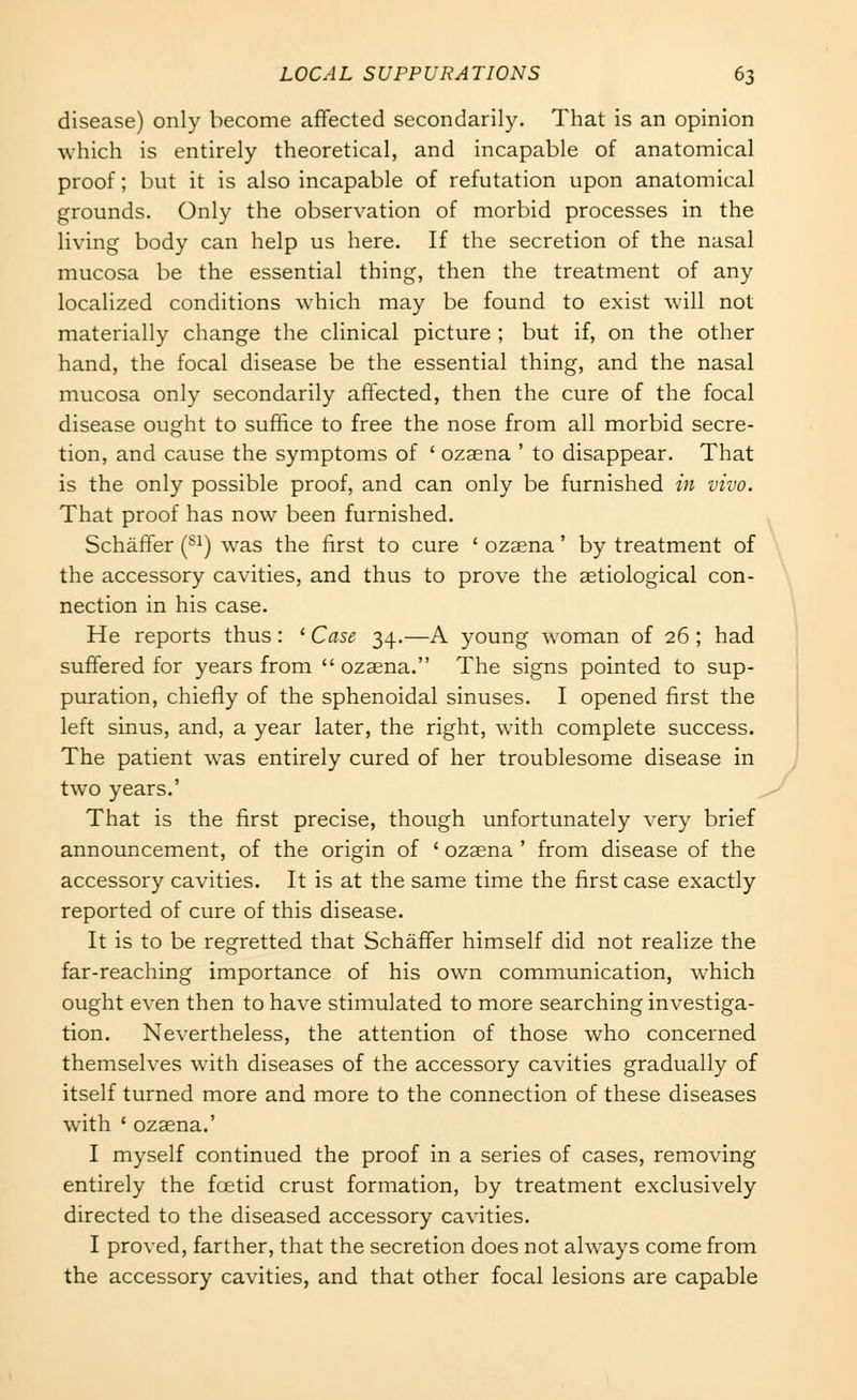 disease) only become affected secondarily. That is an opinion which is entirely theoretical, and incapable of anatomical proof; but it is also incapable of refutation upon anatomical grounds. Only the observation of morbid processes in the living body can help us here. If the secretion of the nasal mucosa be the essential thing, then the treatment of any localized conditions which may be found to exist will not materially change the clinical picture ; but if, on the other hand, the focal disease be the essential thing, and the nasal mucosa only secondarily affected, then the cure of the focal disease ought to suffice to free the nose from all morbid secre- tion, and cause the symptoms of ' ozaena ' to disappear. That is the only possible proof, and can only be furnished in vivo. That proof has now been furnished. Schaffer (^^) was the first to cure ' ozaena' by treatment of the accessory cavities, and thus to prove the aetiological con- nection in his case. He reports thus : ' Case 34.—A young woman of 26 ; had suffered for years from  ozaena. The signs pointed to sup- puration, chiefly of the sphenoidal sinuses. I opened first the left sinus, and, a year later, the right, with complete success. The patient was entirely cured of her troublesome disease in two years.' That is the first precise, though unfortunately very brief announcement, of the origin of ' ozaena ' from disease of the accessory cavities. It is at the same time the first case exactly reported of cure of this disease. It is to be regretted that Schaffer himself did not realize the far-reaching importance of his own communication, which ought even then to have stimulated to more searching investiga- tion. Nevertheless, the attention of those who concerned themselves with diseases of the accessory cavities gradually of itself turned more and more to the connection of these diseases with ' ozaena.' I myself continued the proof in a series of cases, removing entirely the fcetid crust formation, by treatment exclusively directed to the diseased accessory cavities. I proved, farther, that the secretion does not always come from the accessory cavities, and that other focal lesions are capable