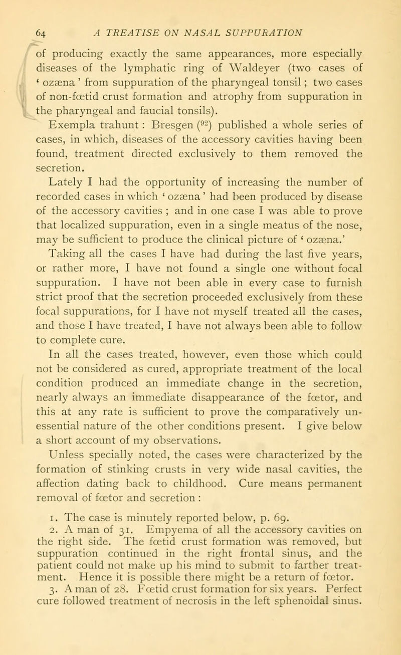 of producing exactly the same appearances, more especially diseases of the lymphatic ring of Waldeyer (two cases of ' ozaena ' from suppuration of the pharyngeal tonsil; two cases of non-fcetid crust formation and atrophy from suppuration in the pharyngeal and faucial tonsils). Exempla trahunt : Bresgen (^-) published a whole series of cases, in which, diseases of the accessory cavities having been found, treatment directed exclusively to them removed the secretion. Lately I had the opportunity of increasing the number of recorded cases in which ' ozaena' had been produced by disease of the accessory cavities ; and in one case I was able to prove that localized suppuration, even in a single meatus of the nose, may be sufficient to produce the clinical picture of ' ozaena.' Taking all the cases I have had during the last five years, or rather more, I have not found a single one without focal suppuration. I have not been able in every case to furnish strict proof that the secretion proceeded exclusively from these focal suppurations, for I have not myself treated all the cases, and those I have treated, I have not always been able to follow to complete cure. In all the cases treated, however, even those which could not be considered as cured, appropriate treatment of the local condition produced an immediate change in the secretion, nearly always an immediate disappearance of the foetor, and this at any rate is sufficient to prove the comparatively un- essential nature of the other conditions present. I give below a short account of my observations. Unless specially noted, the cases were characterized by the formation of stinking crusts in very wide nasal cavities, the affection dating back to childhood. Cure means permanent removal of foetor and secretion : 1. The case is minutely reported below, p. 6g. 2. A man of 31. Empyema of all the accessory cavities on the right side. The foetid crust formation Avas removed, but suppuration continued in the right frontal sinus, and the patient could not make up his mind to submit to farther treat- ment. Hence it is possible there might be a return of foetor. 3. A man of 28. Foetid crust formation for six years. Perfect cure followed treatment of necrosis in the left sphenoidal sinus.