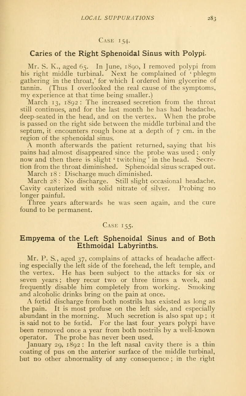 (\\SK 154. Caries of the Right Sphenoidal Sinus with Polypi. Mr. S. K., aged 65. In June, 1890, I removed polypi from his right middle turbinal. Next he complained of ' phlegm gathering in the throat,' for which I ordered him glycerine of tannin. (Thus I overlooked the real cause of the symptoms, my experience at that time being smaller.) March 13, 1892 : The increased secretion from the throat still continues, and for the last month he has had headache, deep-seated in the head, and on the vertex. When the probe is passed on the right side between the middle turbinal and the septum, it encounters rough bone at a depth of 7 cm. in the region of the sphenoidal sinus. A month afterwards the patient returned, saying that his pains had almost disappeared since the probe was used ; only now and then there is slight ' twitching ' in the head. Secre- tion from the throat diminished. Sphenoidal sinus scraped out. March 18 : Discharge much diminished. March 28: No discharge. Still slight occasional headache. Cavity cauterized with solid nitrate of silver. Probing no longer painful. Three years afterwards he was seen again, and the cure found to be permanent. Case 155. Empyema of the Left Sphenoidal Sinus and of Both Ethmoidal Labyrinths. Mr. P. S., aged 37, complains of attacks of headache affect- ing especially the left side of the forehead, the left temple, and the vertex. He has been subject to the attacks for six or seven years; they recur two or three times a week, and frequently disable him completely from working. Smoking and alcoholic drinks bring on the pain at once. A foetid discharge from both nostrils has existed as long as the pain. It is most profuse on the left side, and especially abundant in the morning. Much secretion is also spat up; it is said not to be foetid. For the last four years polypi have been removed once a year from both nostrils by a well-known operator. The probe has never been used. January 29, 1892 : In the left nasal cavity there is a thin coating of pus on the anterior surface of the middle turbinal, but no other abnormality of any consequence ; in the right
