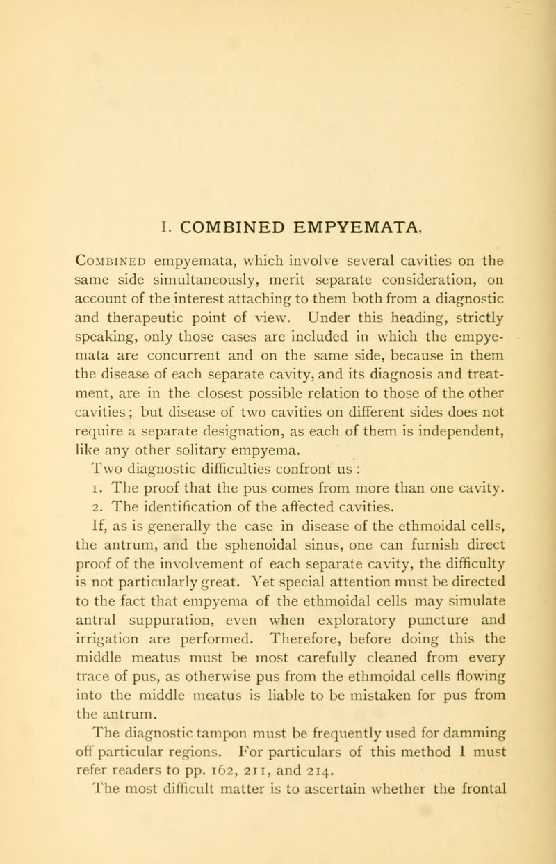 Combined empyemata, which involve several cavities on the same side simultaneously, merit separate consideration, on account of the interest attaching to them both from a diagnostic and therapeutic point of view. Under this heading, strictly speaking, only those cases are included in which the empye- mata are concurrent and on the same side, because in them the disease of each separate cavity, and its diagnosis and treat- ment, are in the closest possible relation to those of the other cavities; but disease of two cavities on different sides does not require a separate designation, as each of them is independent, like any other solitary empyema. Two diagnostic difficulties confront us : 1. The proof that the pus comes from more than one cavity. 2. The identification of the affected cavities. If, as is generally the case in disease of the ethmoidal cells, the antrum, and the sphenoidal sinus, one can furnish direct proof of the involvement of each separate cavity, the difficulty is not particularly great. Yet special attention must be directed to the fact that empyema of the ethmoidal cells may simulate antral suppuration, even when exploratory puncture and irrigation are performed. Therefore, before doing this the middle meatus must be most carefully cleaned from every trace of pus, as otherwise pus from the ethmoidal cells flowing into the middle meatus is liable to be mistaken for pus from the antrum. The diagnostic tampon must be frequently used for damming off particular regions. For particulars of this method I must refer readers to pp. 162, 211, and 214. The most difficult matter is to ascertain whether the frontal
