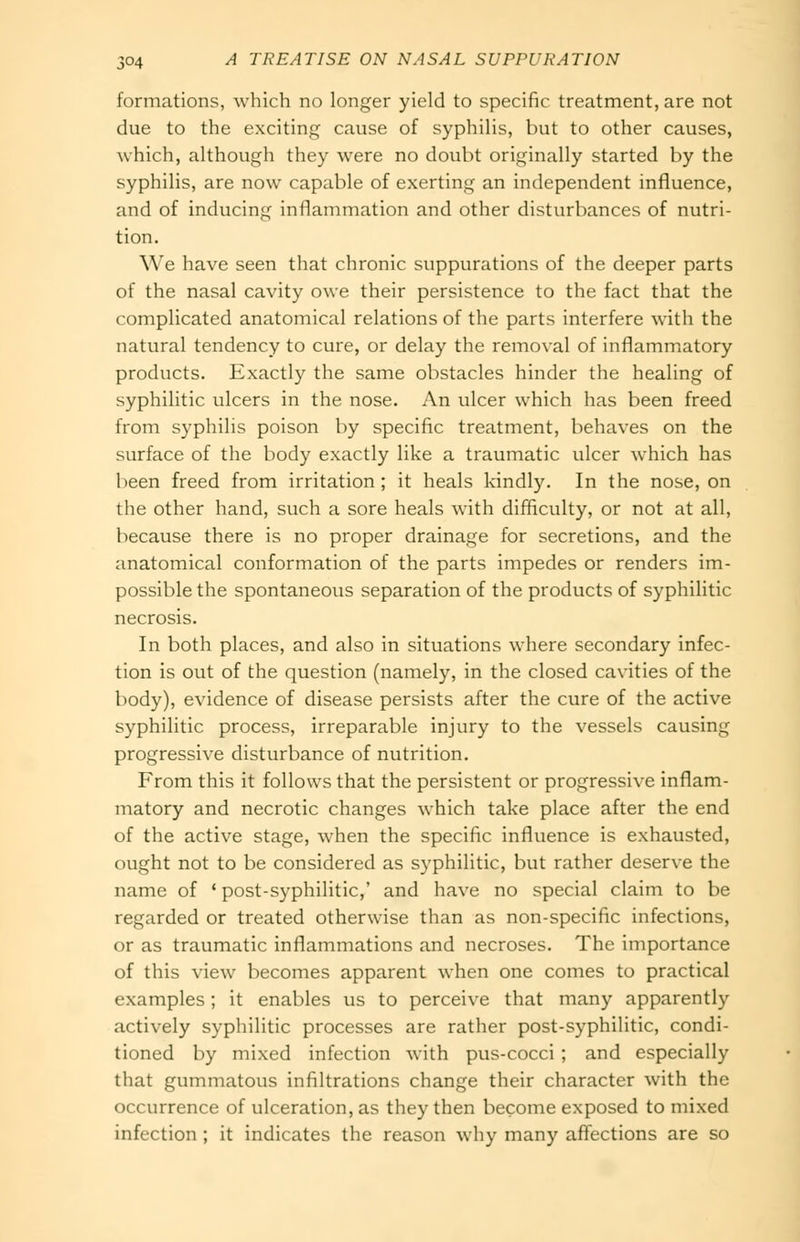 formations, which no longer yield to specific treatment, are not due to the exciting cause of syphilis, but to other causes, which, although they were no doubt originally started by the syphilis, are now capable of exerting an independent influence, and of inducing inflammation and other disturbances of nutri- tion. We have seen that chronic suppurations of the deeper parts of the nasal cavity owe their persistence to the fact that the complicated anatomical relations of the parts interfere with the natural tendency to cure, or delay the removal of inflammatory products. Exactly the same obstacles hinder the healing of syphilitic ulcers in the nose. An ulcer which has been freed from syphilis poison by specific treatment, behaves on the surface of the body exactly like a traumatic ulcer which has l)een freed from irritation ; it heals kindly. In the nose, on the other hand, such a sore heals with difficulty, or not at all, because there is no proper drainage for secretions, and the anatomical conformation of the parts impedes or renders im- possible the spontaneous separation of the products of syphilitic necrosis. In both places, and also in situations where secondary infec- tion is out of the question (namely, in the closed caN-ities of the body), evidence of disease persists after the cure of the active syphilitic process, irreparable injury to the vessels causing progressive disturbance of nutrition. From this it follows that the persistent or progressive inflam- matory and necrotic changes which take place after the end of the active stage, when the specific influence is exhausted, ought not to be considered as syphilitic, but rather deserve the name of ' post-syphilitic,' and have no special claim to be regarded or treated otherwise than as non-specific infections, or as traumatic inflammations and necroses. The importance of this view becomes apparent when one comes to practical examples; it enables us to perceive that many apparently actively syphilitic processes are rather post-syphilitic, condi- tioned by mixed infection with pus-cocci ; and especially that gummatous infiltrations change their character with the occurrence of ulceration, as they then become exposed to mixed infection ; it indicates the reason why many affections are so