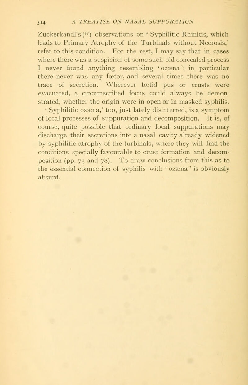 Zuckerkandl's (•''') observations on ' Syphilitic Rhinitis, which leads to Primary Atrophy of the Turbinals without Necrosis,' refer to this condition. For the rest, I may say that in cases where there was a suspicion of some such old concealed process I never found anything resembling ' ozaena'; in particular there never was any foetor, and several times there was no trace of secretion. Wherever foetid pus or crusts were evacuated, a circumscribed focus could always be demon- strated, whether the origin were in open or in masked syphilis. ' Syphilitic ozaena,' too, just lately disinterred, is a symptom of local processes of suppuration and decomposition. It is, of course, quite possible that ordinary focal suppurations may discharge their secretions into a nasal cavity already widened by syphilitic atrophy of the turbinals, where they will find the conditions specially favourable to crust formation and decom- position (pp. 73 and 78). To draw conclusions from this as to the essential connection of syphilis with ' ozaena ' is obviously absurd.