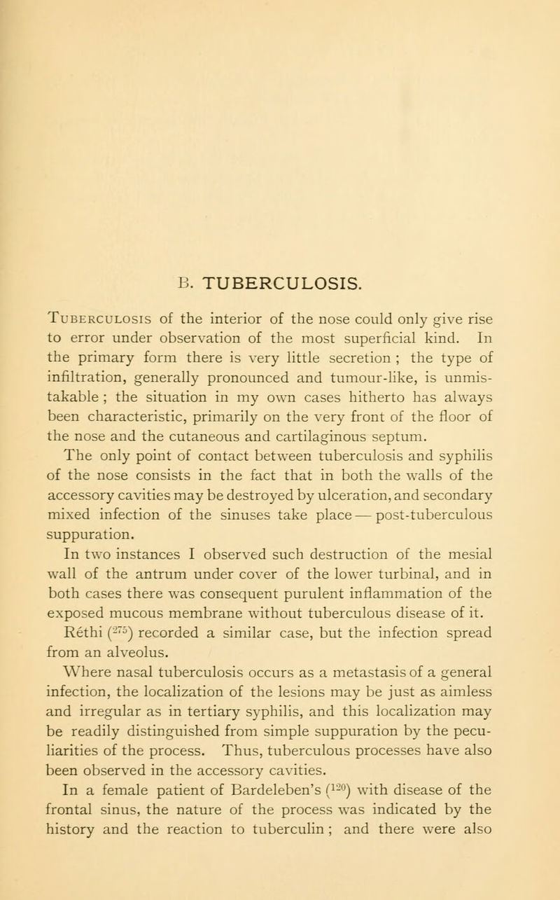 B. TUBERCULOSIS. Tuberculosis of the interior of the nose could only give rise to error under observation of the most superficial kind. In the primary form there is very little secretion ; the type of infiltration, generally pronounced and tumour-like, is unmis- takable ; the situation in my own cases hitherto has always been characteristic, primarily on the very front of the floor of the nose and the cutaneous and cartilaginous septum. The only point of contact between tuberculosis and syphilis of the nose consists in the fact that in both the walls of the accessory cavities may be destroyed by ulceration, and secondary mixed infection of the sinuses take place — post-tuberculous suppuration. In two instances I observed such destruction of the mesial wall of the antrum under cover of the lower turbinal, and in both cases there was consequent purulent inflammation of the exposed mucous membrane without tuberculous disease of it. Rethi (-•^) recorded a similar case, but the infection spread from an alveolus. Where nasal tuberculosis occurs as a metastasis of a general infection, the localization of the lesions may be just as aimless and irregular as in tertiary syphilis, and this localization may be readily distinguished from simple suppuration by the pecu- liarities of the process. Thus, tuberculous processes have also been observed in the accessory cavities. In a female patient of Bardeleben's {^-^) with disease of the frontal sinus, the nature of the process was indicated by the history and the reaction to tuberculin ; and there were also