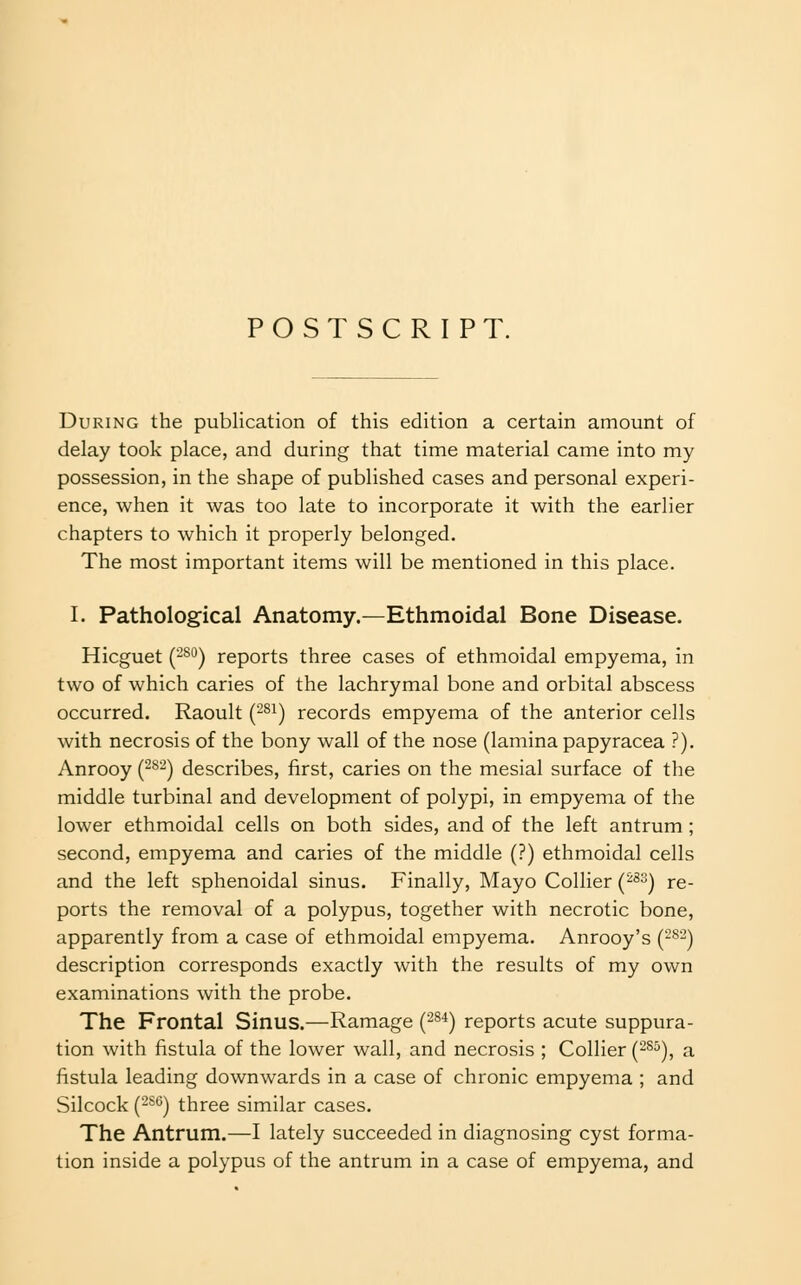 POSTSCRIPT. During the publication of this edition a certain amount of delay took place, and during that time material came into my possession, in the shape of published cases and personal experi- ence, when it was too late to incorporate it with the earlier chapters to which it properly belonged. The most important items will be mentioned in this place. I. Pathological Anatomy.—Ethmoidal Bone Disease. Hicguet (-^'^) reports three cases of ethmoidal empyema, in two of which caries of the lachrymal bone and orbital abscess occurred. Raoult (-^i) records empyema of the anterior cells with necrosis of the bony wall of the nose (lamina papyracea ?). Anrooy (^^^) describes, first, caries on the mesial surface of the middle turbinal and development of polypi, in empyema of the lower ethmoidal cells on both sides, and of the left antrum ; second, empyema and caries of the middle (?) ethmoidal cells and the left sphenoidal sinus. Finally, Mayo Collier (^^^) re- ports the removal of a polypus, together with necrotic bone, apparently from a case of ethmoidal empyema. Anrooy's (-^-) description corresponds exactly with the results of my own examinations with the probe. The Frontal Sinus.—Ramage (-^•*) reports acute suppura- tion with fistula of the lower wall, and necrosis ; Collier (-^^), a fistula leading downwards in a case of chronic empyema ; and Silcock (2S6) three similar cases. The Antrum.—I lately succeeded in diagnosing cyst forma- tion inside a polypus of the antrum in a case of empyema, and