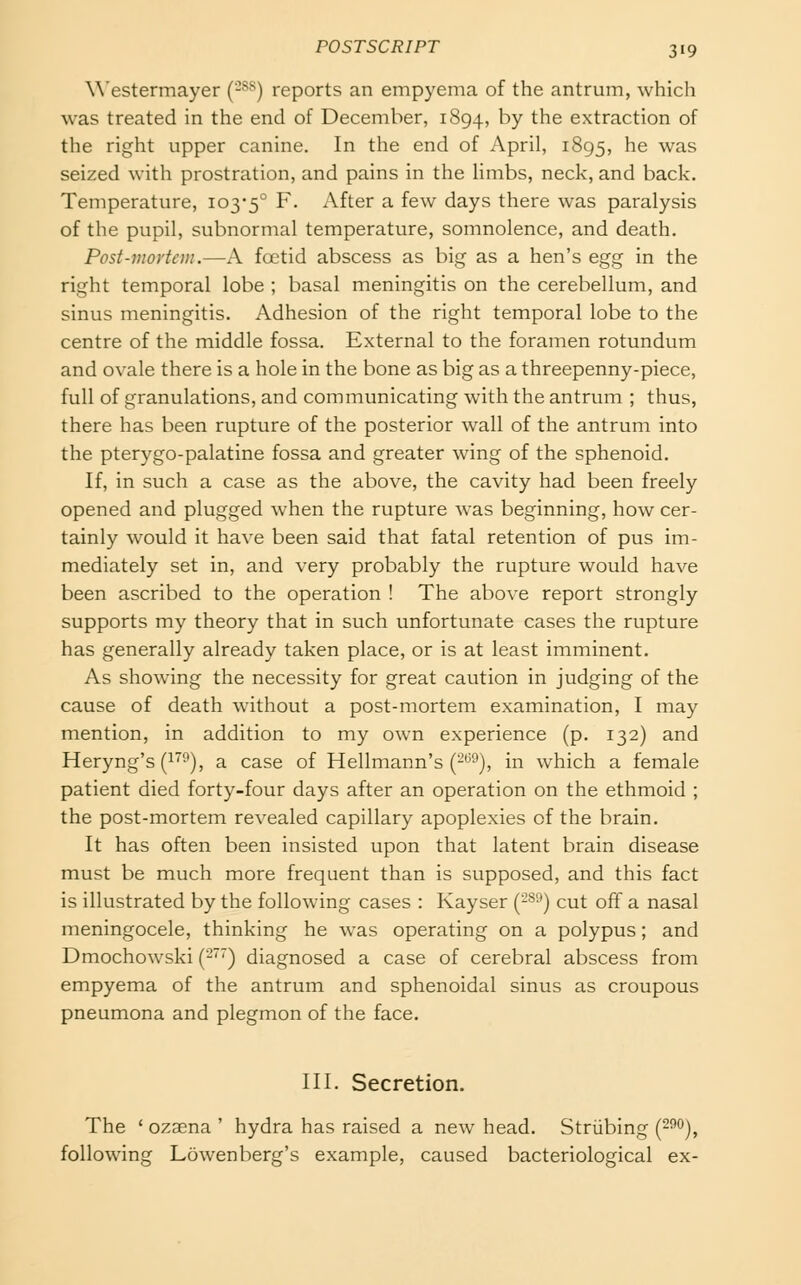 W'estermayer {-^^) reports an empyema of the antrum, which was treated in the end of December, 1894, ^Y ^^e extraction of the right upper canine. In the end of April, 1895, ^^ was seized with prostration, and pains in the Unibs, neck, and back. Temperature, 103-5° ^- After a few days there was paralysis of the pupil, subnormal temperature, somnolence, and death. Post-mortem.—A foetid abscess as big as a hen's egg in the right temporal lobe ; basal meningitis on the cerebellum, and sinus meningitis. Adhesion of the right temporal lobe to the centre of the middle fossa. External to the foramen rotundum and ovale there is a hole in the bone as big as a threepenny-piece, full of granulations, and communicating with the antrum ; thus, there has been rupture of the posterior wall of the antrum into the pterygo-palatine fossa and greater wing of the sphenoid. If, in such a case as the above, the cavity had been freely opened and plugged when the rupture was beginning, how cer- tainly would it have been said that fatal retention of pus im- mediately set in, and very probably the rupture would have been ascribed to the operation ! The above report strongly supports my theory that in such unfortunate cases the rupture has generally already taken place, or is at least imminent. As showing the necessity for great caution in judging of the cause of death without a post-mortem examination, I may mention, in addition to my own experience (p. 132) and Heryng's(i''^), a case of Hellmann's (2'^^), in which a female patient died forty-four days after an operation on the ethmoid ; the post-mortem revealed capillary apoplexies of the brain. It has often been insisted upon that latent brain disease must be much more frequent than is supposed, and this fact is illustrated by the following cases : Kayser (-S'-') cut off a nasal meningocele, thinking he was operating on a polypus ; and Dmochowski (2^) diagnosed a case of cerebral abscess from empyema of the antrum and sphenoidal sinus as croupous pneumona and plegmon of the face. in. Secretion. The 'ozaena' hydra has raised a new head. Striibing (^i'O), following Lowenberg's example, caused bacteriological ex-