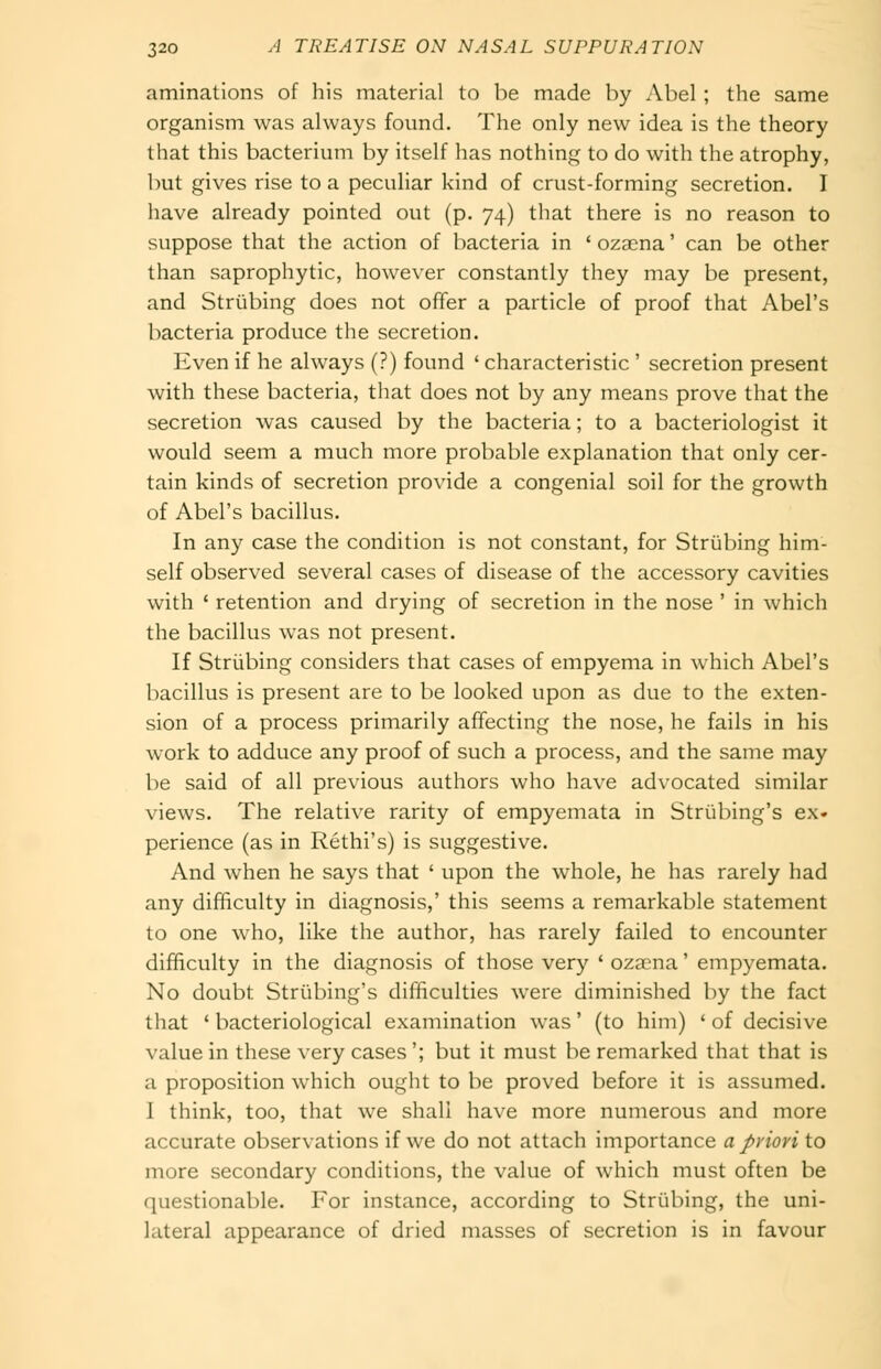 aminalions of his material to be made by Abel ; the same organism was always fovmd. The only new idea is the theory that this bacterium by itself has nothing to do with the atrophy, but gives rise to a peculiar kind of crust-forming secretion. I have already pointed out (p. 74) that there is no reason to suppose that the action of bacteria in ' oza^na' can be other than saprophytic, however constantly they may be present, and Striibing does not offer a particle of proof that Abel's bacteria produce tlie secretion. Even if he always (?) found ' characteristic ' secretion present with these bacteria, that does not by any means prove that the secretion was caused by the bacteria; to a bacteriologist it would seem a much more probable explanation that only cer- tain kinds of secretion provide a congenial soil for the growth of Abel's bacillus. In any case the condition is not constant, for Striibing him- self observed several cases of disease of the accessory cavities with ' retention and drying of secretion in the nose ' in which the bacillus was not present. If Striibing considers that cases of empyema in which Abel's bacillus is present are to be looked upon as due to the exten- sion of a process primarily affecting the nose, he fails in his work to adduce any proof of such a process, and the same may be said of all previous authors who have advocated similar views. The relative rarity of empyemata in Striibing's ex- perience (as in Rethi's) is suggestive. And when he says that ' upon the whole, he has rarely had any difficulty in diagnosis,' this seems a remarkable statement to one who, like the author, has rarely failed to encounter difficulty in the diagnosis of those very ' ozscna' empyemata. No doubt Striibing's difficulties were diminished by the fact that ' bacteriological examination was' (to him) ' of decisive value in these very cases '; but it must be remarked that that is a proposition which ought to be proved before it is assumed. I think, too, that we shall have more numerous and more accurate observations if we do not attach importance a priori to more secondary conditions, the value of which must often be questionable. For instance, according to Striibing, the uni- lateral appearance of dried masses of secretion is in favour