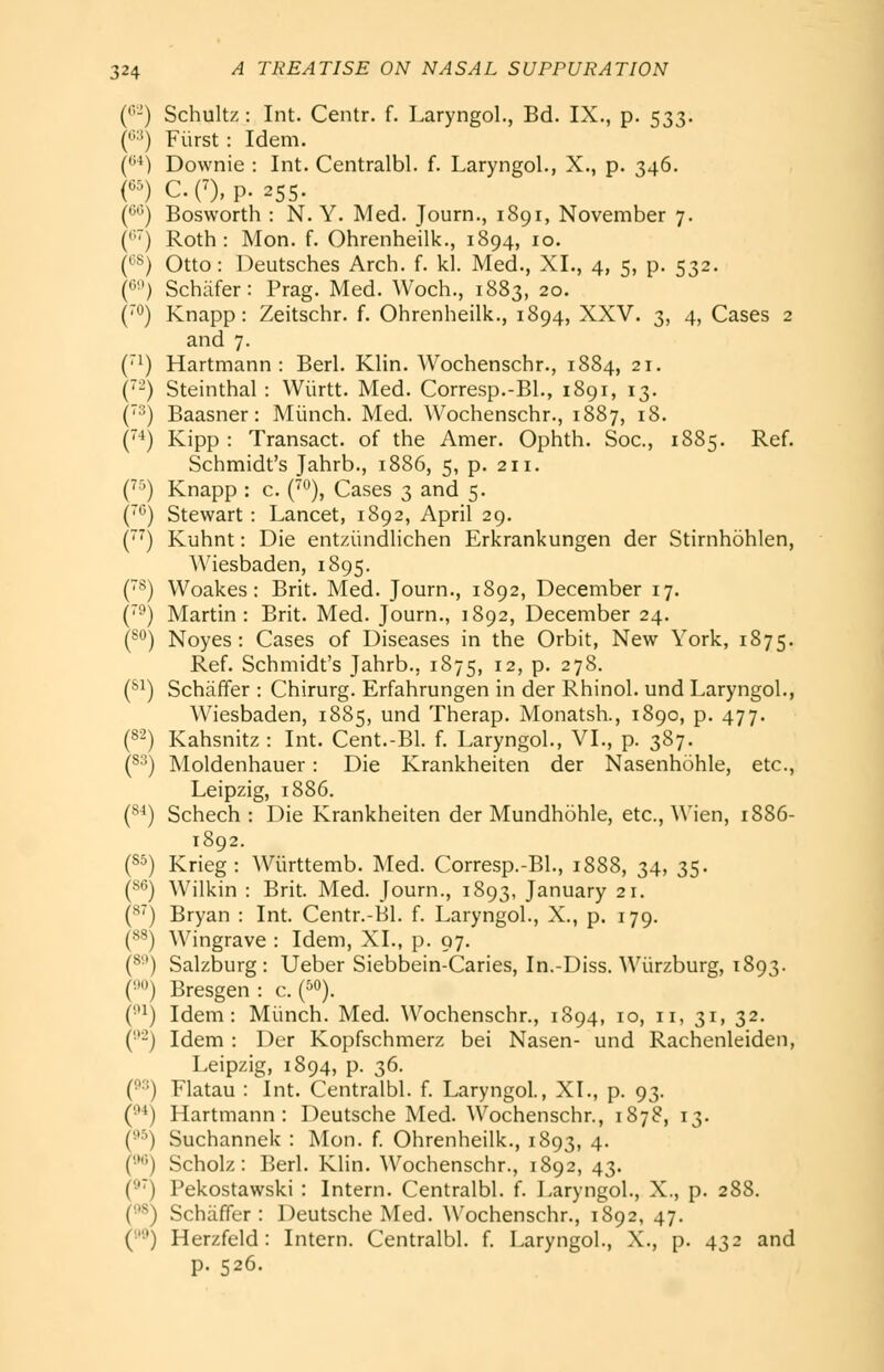 (''-) Schultz: Int. Centr. f. Laryngol., Bd. IX., p. 533. ('^''■*) Fiirst: Idem. (***) Downie : Int. Centralbl. f. Laryngol., X., p. 346. n CO,p. 255. C^^') Bosworth : N. Y. Med. Journ., 1891, November 7. ('■) Roth: Mon. f. Ohrenheilk., 1894, 10. (^''^) Otto: Deutsches Arch. f. kl. Med., XL, 4, 5, p. 532. ('') Schiifer: Prag. Med. Woch., 1883, 20. (™) Knapp: Zeitschr. f. Ohrenheilk., 1894, XXV. 3, 4, Cases 2 and 7. (1) Hartmann : Berl. Klin. Wochenschr., 1884, 21. ('-) Steinthal : Wiirtt. Med. Corresp.-Bl., 1891, 13. ('•^) Baasner: Miinch. Med. Wochenschr., 1887, 18. (-i) Kipp : Transact, of the Amer. Ophth. Soc, 1885. Ref. Schmidt's Jahrb., 1886, 5, p. 211. C^^) Knapp : c. {^), Cases 3 and 5. ('*') Stewart: Lancet, 1892, April 29. (') Kuhnt: Die entziindlichen Erkrankungen der Stirnhohlen, AViesbaden, 1895. (*^) Woakes: Brit. Med. Journ., 1892, December 17. ('■') Martin: Brit. Med. Journ., 1892, December 24. (^) Noyes : Cases of Diseases in the Orbit, New York, 1875. Ref. Schmidt's Jahrb., 1875, 12, p. 278. (*^) Schaffer : Chirurg. Erfahrungen in der Rhinol. und Laryngol., Wiesbaden, 1885, und Therap. Monatsh., 1890, p. 477. (82) Kahsnitz : Int. Cent.-Bl. f. Laryngol., VI., p. 387. (8^) Moldenhauer: Die Krankheiten der Nasenhohle, etc., Leipzig, 1886. {^^) Schech : Die Krankheiten der Mundhohle, etc., A\'ien, 1886- 1892. (S5) Krieg: Wiirttemb. Med. Corresp.-Bl., 1888, 34, 35. (8*5) Wilkin : Brit. Med. Journ., 1893, January 21. (^) Bryan : Int. Centr.-Bl. f. Laryngol., X., p. 179. C^^) Wingrave : Idem, XL, p. 97. (^'') Salzburg: Ueber Siebbein-Caries, In.-Diss. Wiirzburg, 1893. (■•) Bresgen: c. (^o). (••i) Idem: Miinch. Med. Wochenschr., 1894, 10, 11, 31, 32. ('■'-) Idem : Der Kopfschmerz bei Nasen- und Rachenleiden, Leipzig, 1894, p. 36. (^3) Flatau : Int. Centralbl. f. Laryngol., XL, p. 93. (^*) Hartmann: Deutsche Med. Wochenschr., 1878, 13. (^■^) Suchannek : Mon. f Ohrenheilk., 1893, 4. ('•') Scholz : Berl. Klin. Wochenschr., 1892, 43. () Pekostawski : Intern. Centralbl. f. Laryngol., X., p. 288. (•''^) Schaffer : Deutsche Med. Wochenschr., 1892, 47. ('■') Herzfeld: Intern. Centralbl. f. Laryngol., X., p. 432 and p. 526.