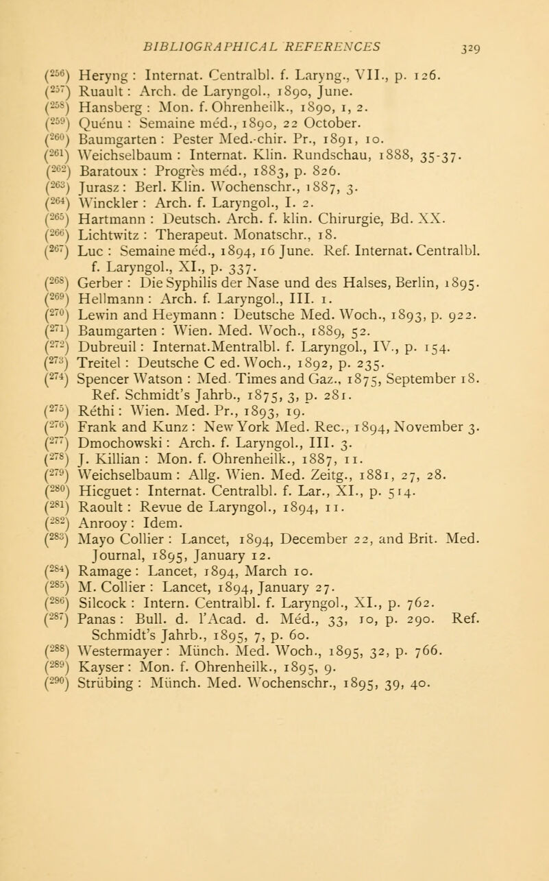 Heryng : Internal. Centralbl. f. Laryng., VII., p. 126. Ruault: Arch, de Laryngol., 1S90, June. Hansberg : Mon. f. Ohrenheilk., 1890, i, 2. Quenu : Semaine med., 1890, 22 October. Baumgarten : Pester Med.-chir. Pr., 1891, 10. Weichselbaum : Internal. Klin. Rundschau, 1888, 35-37. Baratoux : Progres med., 1883, p. 826. Jurasz: Berl. Klin. Wochenschr., 1887, 3. Winckler : Arch. f. Laryngol., I. 2. Hartmann : Deutsch. Arch. f. klin. Chirurgie, Bd. XX. Lichtwitz : Therapeut. ^lonatschr., 18. Luc : Semaine med., 1894, 16 June. Ref. Internat. Centralbl. f. Laryngol., XL, p. 337. Gerber : Die Syphilis der Nase und des Halses, Berlin, 1895. Hellmann : Arch. f. Laryngol., III. i. Lewin and Heymann : Deutsche Med. Woch., 1893, p. 922. Baumgarten: Wien. Med. Woch., 18S9, 52. Dubreuil: Internat.Mentralbl. f. Laryngol., IV., p. 154. Treitel : Deutsche C ed. Woch., 1892, p. 235. Spencer Watson : Med. Times and Gaz., 1875, September 18. Ref. Schmidt's Jahrb., 1875, 3' P- 281. Rethi: Wien. Med. Pr., 1893, 19.' Frank and Kunz : New York Med. Rec, 1894, November 3. Dmochowski: Arch. f. Laryngol., III. 3. J. Killian : Mon. f. Ohrenheilk., 1887, 11. Weichselbaum: Allg. Wien. Med. Zeitg., 1881, 27, 28. Hicguet: Internat. Centralbl. f. Lar., XL, p. 514. Raoult: Revue de Laryngol., 1894, 11. Anrooy: Idem. Mayo Collier : Lancet, 1894, December 22, and Brit. Med. Journal, 1895, January 12. Ramage : Lancet, 1894, March 10. M. Collier : Lancet, 1894, January 27. Silcock : Intern. Centralbl. f. Laryngol., XL, p. 762. Panas: Bull. d. I'Acad. d. Med., 33, 10, p. 290. Ref. Schmidt's Jahrb., 1895, 7, p. 60. Westermayer: Miinch. 5led. Woch., 1895, 3^) P- 766. Kayser: Mon. f. Ohrenheilk., 1895, 9. Striibing : Miinch. Med. Wochenschr., 1895, 39, 40.
