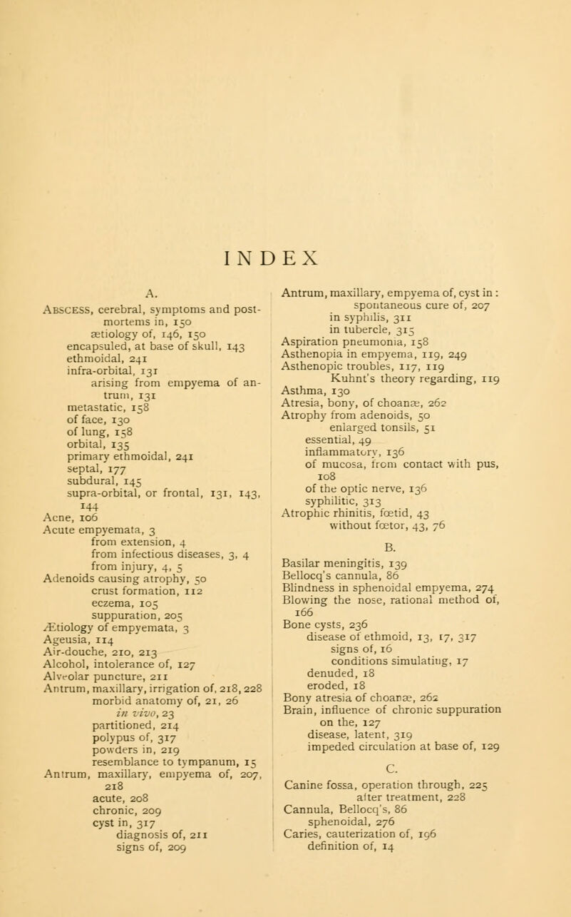 INDEX Abscess, cerebral, symptoms and post- mortems in, 150 aetiology of, 146, 150 encapsuled, at base of skull, 143 ethmoidal, 241 infra-orbital, i3r arising from empyema of an- trum, 131 metastatic, 158 of face, 130 of lung, 158 orbital, 135 primary ethmoidal, 241 septal, 177 subdural, 145 supra-orbital, or frontal, 131, 143, 144 Acne, 106 Acute empyemata, 3 from extension, 4 from infectious diseases, 3, 4 from injury, 4, 5 Adenoids causing atrophy, 50 crust formation, 112 eczema, 105 suppuration, 205 ^Etiology of empyemata, 3 Ageusia, 114 Air-douche, 210, 213 Alcohol, intolerance of, 127 Ahvolar puncture, 211 Antrum, maxillary, irrigation of, 218,228 morbid anatomy of, 21, 26 in z'ivo, 23 partitioned, 214 polypus of, 317 powders in, 219 resemblance to tympanum, 15 Antrum, maxillary, empyema of, 207, 218 acute, 208 chronic, 209 cyst in, 317 diagnosis of, 211 Antrum, maxillary, empyema of, cyst in : spontaneous cure of, 207 in syphilis, 311 in tubercle, 315 Aspiration pneumonia, 158 Asthenopia in empyema, 119, 249 Asthenopic troubles, 117, 119 Kuhnt's theory regarding, 119 Asthma, 130 Atresia, bony, of choanas, 262 Atrophy from adenoids, 50 enlarged tonsils, 51 essential, 49 inflammatory, 136 of mucosa, irom contact with pus, 108 of the optic nerve, 136 syphilitic, 313 Atrophic rhinitis, foetid, 43 without foetor, 43, 76 B. Basilar meningitis, 139 Bellocq's cannula, 86 Blindness in sphenoidal empyema, 274 Blowing the nose, rational method of, 166 Bone cysts, 236 disease of ethmoid, 13, 17, 317 signs of, 16 conditions simulating, 17 denuded,18 eroded, 18 Bony atresia of choanae, 26s Brain, influence of chronic suppuration on the, 127 disease, latent, 319 impeded circulation at base of, 129 C. Canine fossa, operation through, 225 after treatment, 228 Cannula, Bellocq's, 86 sphenoidal, 276 Caries, cauterization of, 196