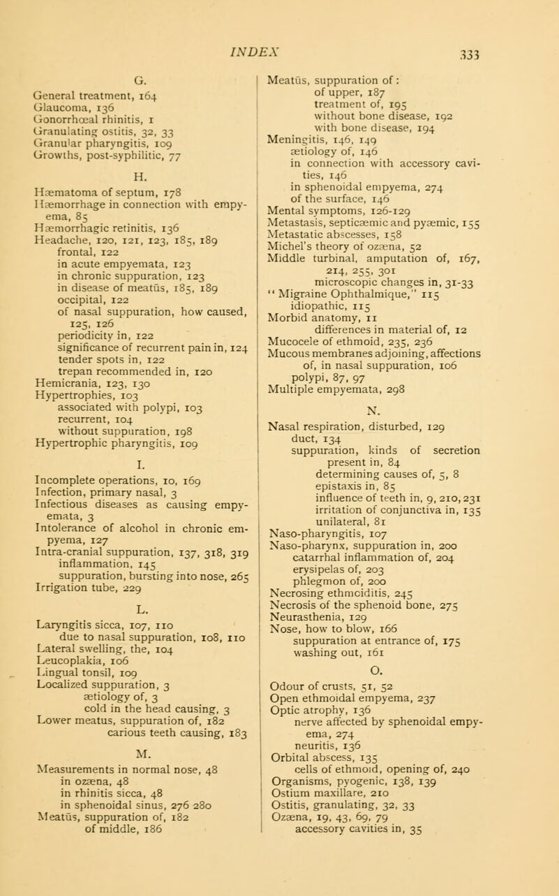 General treatment, 164 Glaucoma, 136 Gonorrhceal rhinitis, i Granulating ostitis, 32, 33 Granular pharyngitis, log Growths, post-syphilitic, 77 H. Haematoma of septum, 178 Haemorrhage in connection with empy- ema, 85 Hasmorrhagic retinitis, 136 Headache, 120, 121, 123, 185, 189 frontal, 122 in acute empyemata, 123 in chronic suppuration, 123 in disease of meatus, 185, 189 occipital, 122 of nasal suppuration, how caused, 125, 126 periodicity in, 122 significance of recurrent pain in, 124 tender spots in, 122 trepan recommended in, 120 Hemicrania, 123, 130 Hypertrophies, 103 associated with polypi, 103 recurrent, 104 without suppuration, 198 Hypertrophic pharyngitis, 109 I. Incomplete operations, 10, 169 Infection, primary nasal, 3 Infectious diseases as causing empy- emata, 3 Intolerance of alcohol in chronic em- pyema, 127 Intra-cranial suppuration, 137, 318, 319 inflammation, 145 suppuration, bursting into nose, 265 Irrigation tube, 229 L. Laryngitis sicca, 107, no due to nasal suppuration, 108, no Lateral swelling, the, 104 Leucoplakia, 106 Lingual tonsil, 109 Localized suppuration, 3 aetiology of, 3 cold in the head causing, 3 Lower meatus, suppuration of, 182 carious teeth causing, 183 M. Measurements in normal nose, 48 in ozaena, 48 in rhinitis sicca, 48 in sphenoidal sinus, 276 280 Meatus, suppuration of, 182 of middle, 186 Meatijs, suppuration of: of upper, 187 treatment of, 195 without bone disease, 192 with bone disease, 194 Meningitis, 146, 149 aetiology of, 146 in connection with accessory cavi- ties, 146 in sphenoidal empyema, 274 of the surface, 146 Mental symptoms, 126-129 Metastasis, septicaemic and pyaemic, 155 Metastatic abscesses, 158 Michel's theory of ozcena, 52 Middle turbinal, amputation of, 167, 214, 255, 301 microscopic changes in, 31-33  Migraine Ophthalmique, 115 idiopathic, 115 Morbid anatomy, 11 differences in material of, 12 Mucocele of ethmoid, 235, 236 Mucous membranes adjoming, affections of, in nasal suppuration, 106 polypi, 87, 97 Multiple empyemata, 298 Nasal respiration, disturbed, 129 duct, 134 suppuration, kinds of secretion present in, 84 determining causes of, 5, 8 epistaxis in, 85 influence of teeth in, 9, 210,231 irritation of conjunctiva in, 135 unilateral, 81 Naso-pharyngitis, 107 Naso-pharynx, suppuration in, 200 catarrhal inflammation of, 204 erysipelas of, 203 phlegmon of, 200 Necrosing ethmciditis, 245 Necrosis of the sphenoid bone, 275 Neurasthenia, 129 Nose, how to blow, 166 suppuration at entrance of, 175 washing out, 161 O. Odour of crusts, 51, 52 Open ethmoidal empyema, 237 Optic atrophy, 136 nerve aftected by sphenoidal empy- ema, 274 neuritis, 136 Orbital abscess, 135 cells of ethmoid, opening of, 240 Organisms, pyogenic, 138, 139 Ostium maxillare, 210 Ostitis, granulating, 32, 33 Ozaena, 19, 43, 69, 79 accessory cavities in, 35