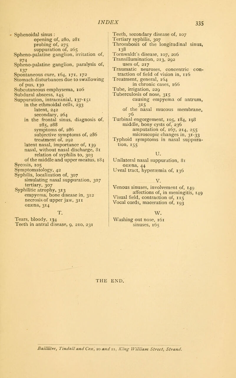 Sphenoidal sinus : opening of, 280, 281 probing of, 275 suppuration of, 265 Spheno-palatine ganglion, irritation of, 274 Spheno-palatine ganglion, paralysis of, 137 Spontaneous cure, 164, 171, 172 Stomach disturbances due to swallowing of pus, 130 Subcutaneous emphysema, 106 Subdural abscess, 145 Suppuration, intracranial, 137-151 in the ethmoidal cells, 233 latent, 242 secondary, 264 in the frontal sinus, diagnosis of, 285, 288 symptoms of, 286 subjective symptoms of, 286 treatment of, 292 latent nasal, importance of, 139 nasal, without nasal discharge, 81 relation of syphilis to, 303 of the middle and upper meatus, 184 Sycosis, 105 Symptomatology, 42 Syphilis, localization of, 307 simulating nasal suppuration, 307 tertiary, 307 Syphilitic atrophy, 313 empyema, bone disease in, 312 necrosis of upper jaw, 311 ozoena, 314 Tears, bloody, 134 Teeth in antral disease, 9, 210, 231 Teeth, secondary disease of, 107 Tertiary syphilis, 307 Thrombosis of the longitudinal sinus, 138 Tornwaldt's disease, 107, 206 Transillumination, 213, 292 uses of, 217 Traumatic neuroses, concentric con- traction of field of vision in, 116 Treatment, general, 164 in chronic cases, 166 Tube, irrigation, 229 Tuberculosis of nose, 315 causing empyema of antrum, 315 of the nasal mucous membrane, 76 Turbinal engorgement, 105, 184, 198 middle, bony cysts of, 236 amputation of, 167, 214, 255 microscopic changes in, 31-33 Typhoid symptoms in nasal suppura- tion, 155 U. Unilateral nasal suppuration, 81 ozaena, 44 Uveal tract, hypereemia of, 136 V. Venous sinuses, involvement of, 149 affections of, in meningitis, 149 Visual field, contraction of, 115 Vocal cords, maceration of, 193 W, Washing out nose, 161 sinuses, 16 q THE END. Bailliere, Tindall and Cox, 20 and 21, King- William Street, Strand.