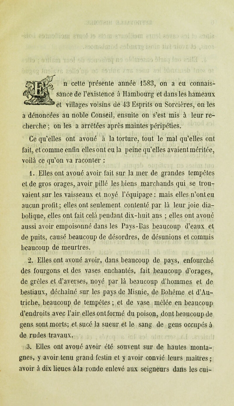 sance de l'existence à Hambourg et dans les hameaux 'et villages voisins de 43 Esprits ou Sorcières, on les a dénoncées au noble Conseil, ensuite on s'est mis à leur re- cherche ; on les a arrêtées après maintes péripéties. Ce qu'elles ont avoué à la torture, tout le mal qu'elles ont fait, et comme enfin elles ont eu la peine qu'elles avaient méritée, voila ce qu'on va raconter : 1. Elles ont avoué avoir fait sur la mer de grandes tempêtes et de gros orages, avoir pillé les biens marchands qui se trou- vaient sur les vaisseaux et noyé l'équipage : mais elles n'ont eu aucun profit; elles ont seulement contenté par là leur joie dia- bolique, elles ont fait cela pendant dix-huit ans ; elles ont avoué aussi avoir empoisonné dans les Pays-Bas beaucoup d'eaux et de puits, causé beaucoup de désordres, de désunions et commis beaucoup de meurtres. 2. Elles ont avoué avoir, dans beaucoup de pays, enfourché des fourgons et des vases enchantés, fait beaucoup d'orages, de grêles et d'averses, noyé par là beaucoup d'hommes et de bestiaux, déchaîné sur les pays de Misnic, de Bohême et d'Au- triche, beaucoup de tempêtes ; et de vase mêlée en beaucoup d'endroits avec l'air elles ontformé du poison, dont beaucoup de gens sont morts; et sucé la sueur et le sang de gens occupés à de rudes travaux. 3. Elles ont avoué avoir été souvent sur de hautes monta- gnes, y avoir tenu grand festin et y avoir convié leurs maîtres ; avoir à dix lieues à la ronde enlevé aux seigneurs dans les cui-