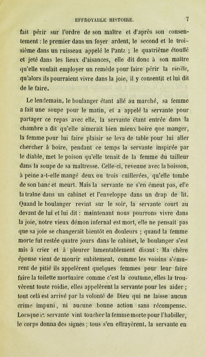 fait périr sur l'ordre de son maître et d'après son consen- tement : le premier dans un foyer ardent, le second et le troi- sième dans un ruisseau appelé le Pantz ; le quatrième étouffé et jeté dans les lieux d'aisances, elle dit donc à son maître qu'elle voulait employer un remède pour faire périr la vieille, qu'alors ils pourraient vivre dans la joie, il y consentit et lui dit de le faire. Le lendemain, le boulanger étant allé au marché, sa femme a fait une soupe pour le matin, et a appelé la servante pour partager ce repas avec elle, la servante étant entrée dans la chambre a dit qu'elle aimerait bien mieux boire que manger, la femme pour lui faire plaisir se leva de table pour lui aller chercher â boire, pendant ce temps la servante inspirée par le diable, met le poison qu'elle tenait de la femme du tailleur dans la soupe de sa maîtresse. Celle-ci, revenue avec la boisson, à peine a-t-elle mangé deux ou trois cuillerées, qu'elle tombe de son banc et meurt. Mais la servante ne s'en émeut pas, elle la traîne dans un cabinet et l'enveloppe dans un drap de lit. Quand le boulanger revint sur le soir, la servante court au devant de lui et lui dit : maintenant nous pourrons vivre dans la joie, notre vieux démon infernal est mort, elle ne pensait pas que sa joie se changerait bientôt en douleurs ; quand la femme morte fut restée quatre jours dans le cabinet, le boulanger s'est mis à crier et à pleurer lamentablement disant : Ma chère épouse vient de mourir subitement, comme les voisins s'ému- rent de pitié ils appelèrent quelques femmes pour leur faire faire la toilette mortuaire comme c'est la coutume, elles la trou- vèrent toute roidie, elles appelèrent la servante pour les aider ; tout cela est arrivé par la volonté de Dieu qui ne laisse aucun crime impuni, ni aucune bonne action sans récompense. Lorsque i'. servante vint toucher la femme morte pour l'habiller, le corps donna des signes ; tous s'en effrayèrent, la servante en