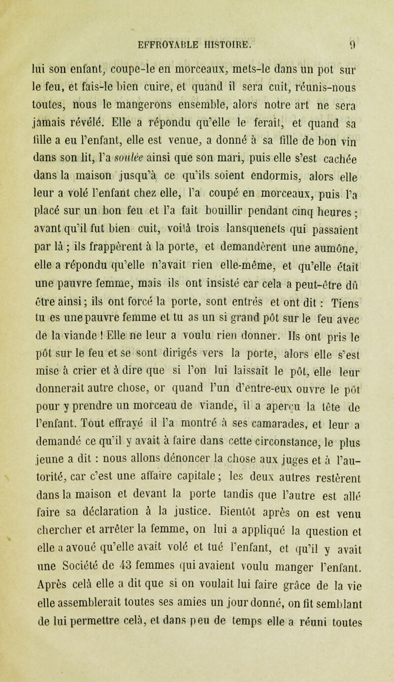 lui son enfant, coupe-le en morceaux, mets-le dans un pot sur le feu, et fais-le Lien cuire, et quand il sera cuit, réunis-nous toutes, nous le mangerons ensemble, alors notre art ne sera jamais révélé. Elle a répondu qu'elle le ferait, et quand sa 1111e a eu l'enfant, elle est venue, a donné à sa fdle de bon vin dans son lit, l'a soldée ainsi que son mari, puis elle s'est cachée dans la maison jusqu'à ce qu'ils soient endormis, alors elle leur a volé l'enfant chez elle, l'a coupé en morceaux, puis l'a placé sur un bon feu et l'a fait bouillir pendant cinq heures ; avant qu'il fut bien cuit, voilà trois lansquenets qui passaient par là ; ils frappèrent à la porte, et demandèrent une aumône, elle a répondu qu'elle n'avait rien elle-même, et qu'elle était une pauvre femme, mais ils ont insisté car cela a peut-être dû être ainsi ; ils ont forcé la porte, sont entrés et ont dit : Tiens tu es une pauvre femme et tu as un si grand pût sur le feu avec de la viande ! Elle ne leur a voulu rien donner. Ils ont pris le pôt sur le feu et se sont dirigés vers la porte, alors elle s'est mise à crier et à dire que si l'on lui laissait le pôt, elle leur donnerait autre chose, or quand l'un d'entre-eux ouvre le pôt pour y prendre un morceau de viande, il a aperru la tête de l'enfant. Tout effrayé il l'a montré à ses camarades, et leur a demandé ce qu'il y avait à faire dans cette circonstance, le plus jeune a dit : nous allons dénoncer la chose aux juges et à l'au- torité, car c'est une affaire capitale ; les deux autres restèrent dans la maison et devant la porte tandis que l'autre est allé faire sa déclaration à la justice. Bientôt après on est venu chercher et arrêter la femme, on lui a appliqué la question et elle a avoué qu'elle avait volé et tué l'enfant, et qu'il y avait une Société de 43 femmes qui avaient voulu manger l'enfant. Après cela elle a dit que si on voulait lui faire grâce de la vie elle assemblerait toutes ses amies un jour donné, on fit semblant de lui permettre cela, et dans peu de temps elle a réuni toutes