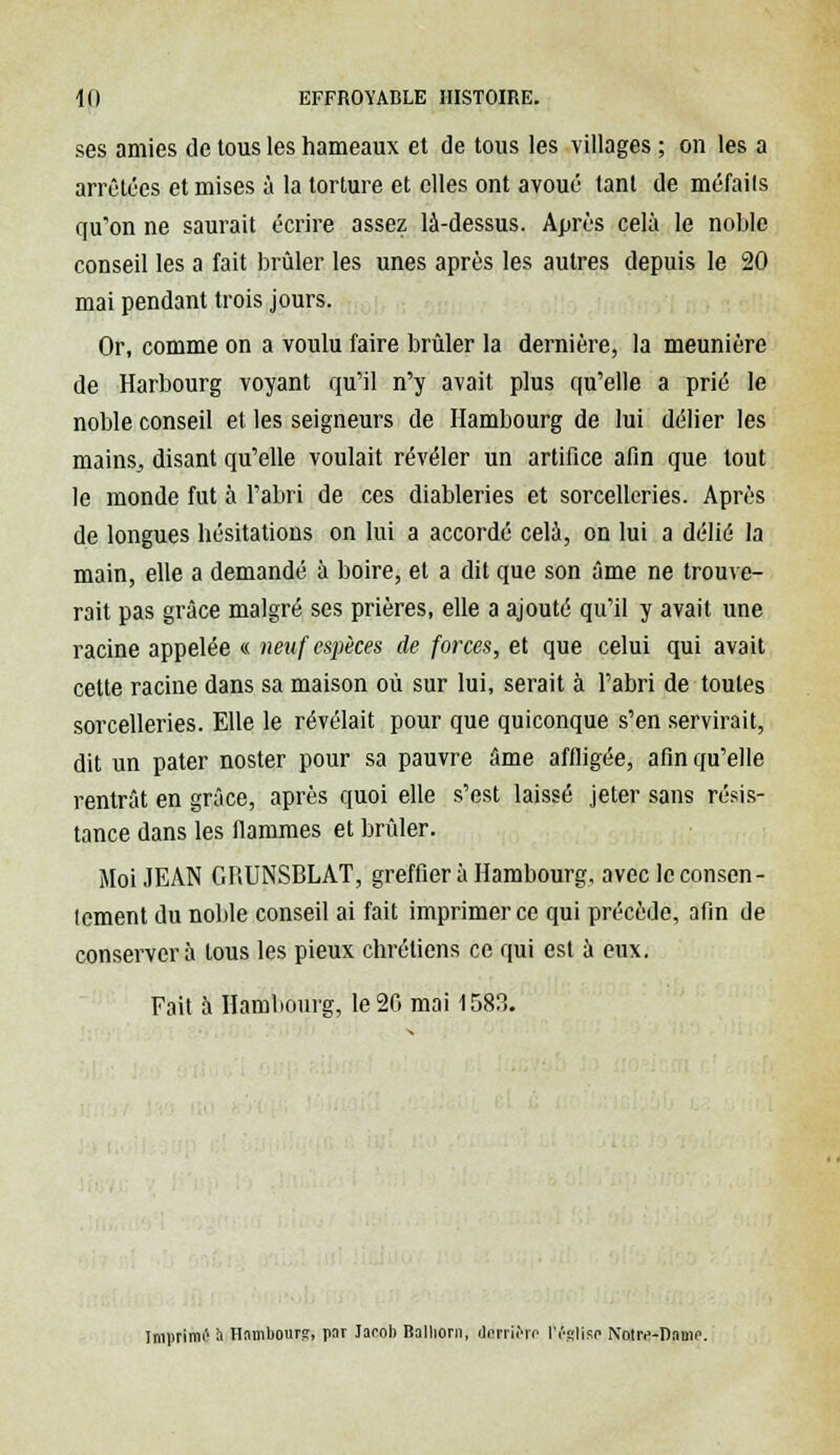 ses amies de tous les hameaux et de tous les villages ; on les a arrêtées et mises à la torture et elles ont avoué tant de méfails qu'on ne saurait écrire assez là-dessus. Après cela le noble conseil les a fait brûler les unes après les autres depuis le 20 mai pendant trois jours. Or, comme on a voulu faire brûler la dernière, la meunière de Harbourg voyant qu'il n'y avait plus qu'elle a prié le noble conseil et les seigneurs de Hambourg de lui délier les mains, disant qu'elle voulait révéler un artifice afin que tout le monde fut à l'abri de ces diableries et sorcelleries. Après de longues hésitations on lui a accordé cela, on lui a délié la main, elle a demandé à boire, et a dit que son âme ne trouve- rait pas grâce malgré ses prières, elle a ajouté qu'il y avait une racine appelée « neuf espèces de forces, et que celui qui avait cette racine dans sa maison où sur lui, serait à l'abri de toutes sorcelleries. Elle le révélait pour que quiconque s'en servirait, dit un pater noster pour sa pauvre âme affligée, afin qu'elle rentrât en grâce, après quoi elle s'est laissé jeter sans résis- tance dans les flammes et brûler. Moi JEAN GRUNSBLAT, greffier à Hambourg, avec le consen- Icment du noble conseil ai fait imprimer ce qui précède, afin de conservera tous les pieux chrétiens ce qui est à eux. Fait à Hambourg, le 20 mai 1583. Imprimé à Hambourg, par Jacob Balhorn, dairièrc lï'Rlisc Nouv-nami1