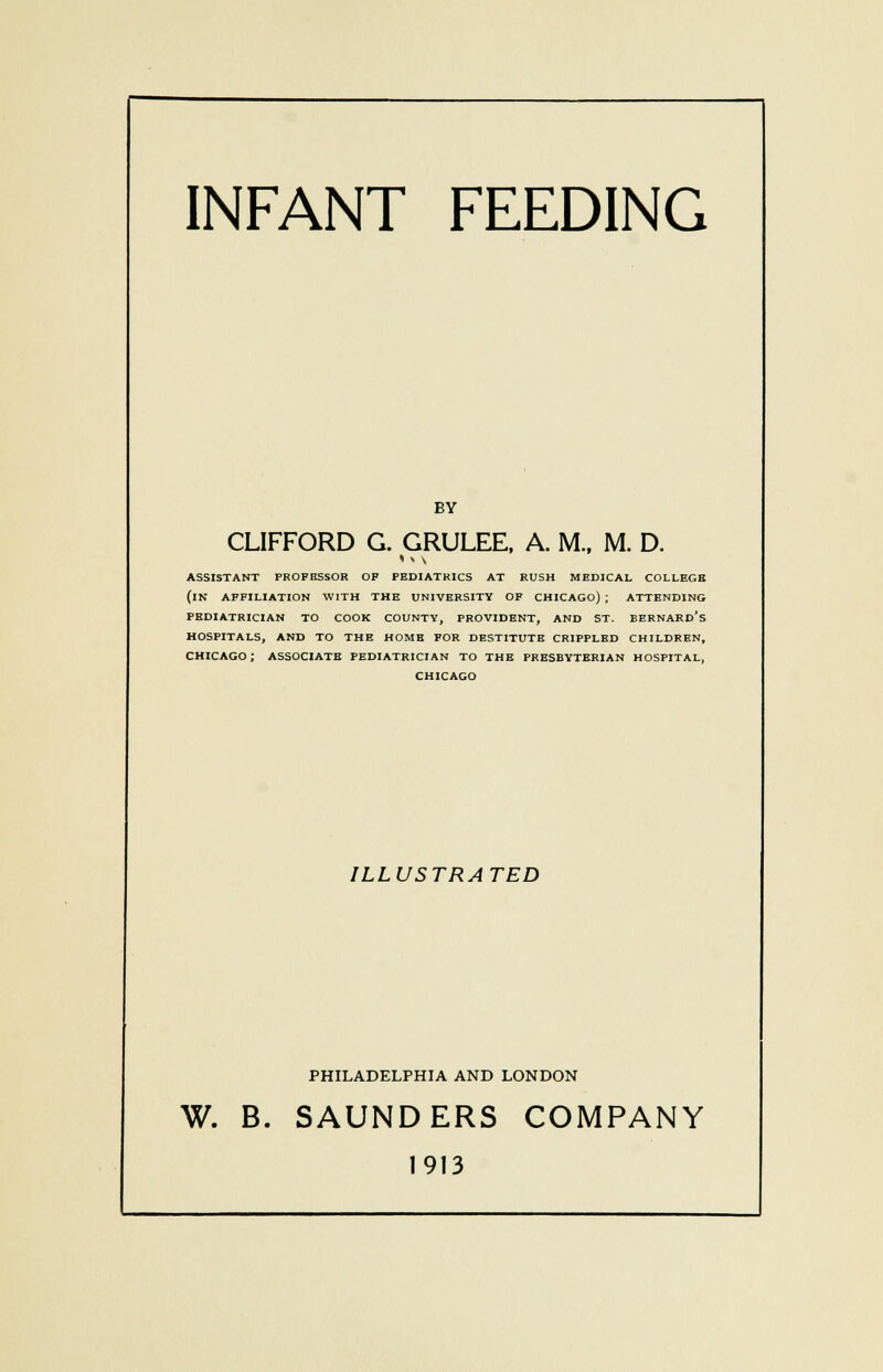 INFANT FEEDING BY CLIFFORD G. GRULEE, A. M, M. D. I % \ ASSISTANT PROFESSOR OF PEDIATRICS AT RUSH MEDICAL COLLEGE (IN AFFILIATION WITH THE UNIVERSITY OF CHICAGO) ; ATTENDING PEDIATRICIAN TO COOK COUNTY, PROVIDENT, AND ST. BERNARD'S HOSPITALS, AND TO THE HOME FOR DESTITUTE CRIPPLED CHILDREN, CHICAGO; ASSOCIATE PEDIATRICIAN TO THE PRESBYTERIAN HOSPITAL, CHICAGO ILLUSTRATED PHILADELPHIA AND LONDON W. B. SAUNDERS COMPANY 1913