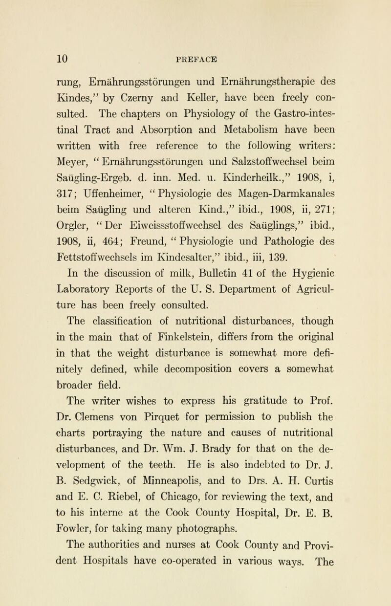 rung, Ernahrungsstorungen und Ernahrungstherapie des Kindes, by Czemy and Keller, have been freely con- sulted. The chapters on Physiology of the Gastro-intes- tinal Tract and Absorption and Metabolism have been written with free reference to the following writers: Meyer,  Ernahrungsstorungen und Salzstoffwechsel beim Saugling-Ergeb. d. inn. Med. u. Kinderheilk., 1908, i, 317; Uffenheimer,  Physiologie des Magen-Darmkanales beim Saugling und alteren Kind., ibid., 1908, ii, 271; Orgler,  Der Eiweissstoffwechsel des Saiiglings, ibid., 1908, ii, 464; Freund,  Physiologie und Pathologie des Fettstoffwechsels im Kindesalter, ibid., iii, 139. In the discussion of milk, Bulletin 41 of the Hygienic Laboratory Reports of the U. S. Department of Agricul- ture has been freely consulted. The classification of nutritional disturbances, though in the main that of Finkelstein, differs from the original in that the weight disturbance is somewhat more defi- nitely defined, while decomposition covers a somewhat broader field. The writer wishes to express his gratitude to Prof. Dr. Clemens von Pirquet for permission to publish the charts portraying the nature and causes of nutritional disturbances, and Dr. Wm. J. Brady for that on the de- velopment of the teeth. He is also indebted to Dr. J. B. Sedgwick, of Minneapolis, and to Drs. A. H. Curtis and E. C. Riebel, of Chicago, for reviewing the text, and to his interne at the Cook County Hospital, Dr. E. B. Fowler, for taking many photographs. The authorities and nurses at Cook County and Provi- dent Hospitals have co-operated in various ways. The