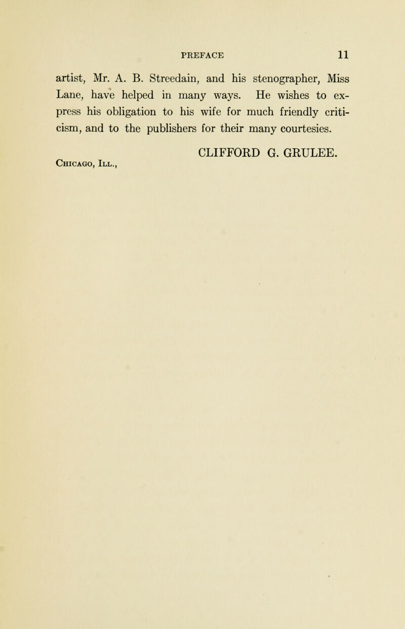 artist, Mr. A. B. Streedain, and his stenographer, Miss Lane, have helped in many ways. He wishes to ex- press his obligation to his wife for much friendly criti- cism, and to the publishers for their many courtesies. CLIFFORD G. GRULEE. Chicago, III.,