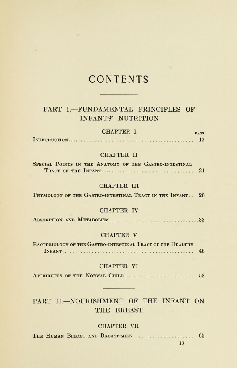 CONTENTS PART I.—FUNDAMENTAL PRINCIPLES OF INFANTS' NUTRITION CHAPTER I PAQE Introduction 17 CHAPTER II Special Points in the Anatomy op the Gastro-intebtinal Tract of the Infant 21 CHAPTER III Physiology of the Gastro-intebtinal Tract in the Infant .. 26 CHAPTER IV Absorption and Metabolism 33 CHAPTER V Bacteriology of the Gastro-intestinal Tract of the Healthy Infant 46 CHAPTER VI Attributes of the Normal Child 53 PART II.—NOURISHMENT OF THE INFANT ON THE BREAST CHAPTER VII The Human Breast and Breast-milk 65