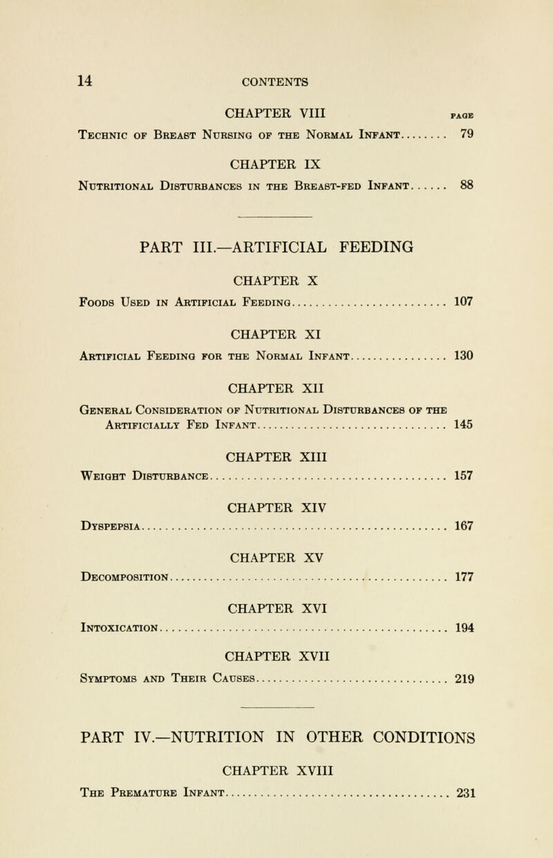 CHAPTER VIII paoe Technic of Breast Nursing of the Normal Infant 79 CHAPTER IX Nutritional Disturbances in the Breast-fed Infant 88 PART III.—ARTIFICIAL FEEDING CHAPTER X Foods Used in Artificial Feeding 107 CHAPTER XI Artificial Feeding for the Normal Infant 130 CHAPTER XII General Consideration of Nutritional Disturbances of the Artificially Fed Infant 145 CHAPTER XIII Weight Disturbance 157 CHAPTER XIV Dyspepsia 167 CHAPTER XV Decomposition 177 CHAPTER XVI Intoxication 194 CHAPTER XVII Symptoms and Their Causes 219 PART IV.—NUTRITION IN OTHER CONDITIONS CHAPTER XVIII The Premature Infant 231