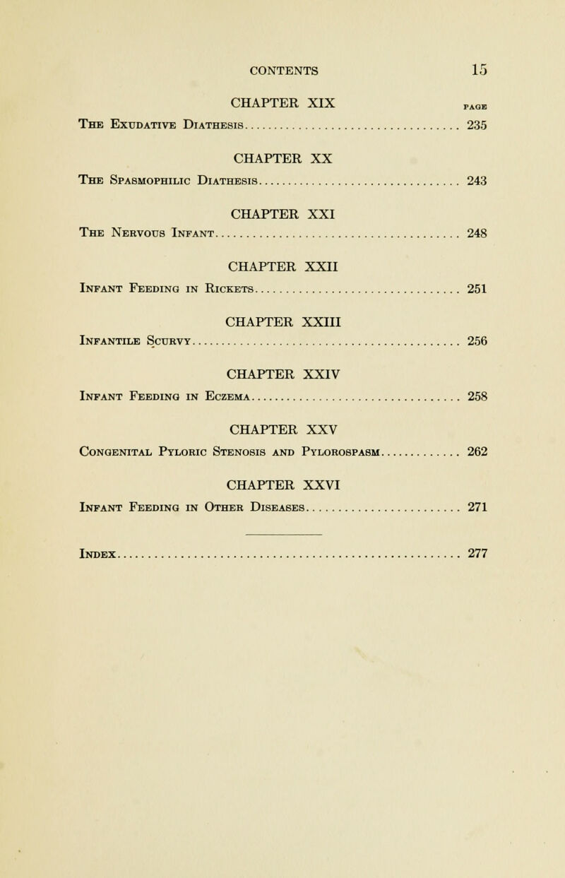 CHAPTER XIX PAGE The Exudative Diathesis 235 CHAPTER XX The Spasmophilic Diathesis 243 CHAPTER XXI The Nervous Infant 248 CHAPTER XXII Infant Feeding in Rickets 251 CHAPTER XXIII Infantile Scurvy 256 CHAPTER XXIV Infant Feeding in Eczema 258 CHAPTER XXV Congenital Pyloric Stenosis and Pylorospasm 262 CHAPTER XXVI Infant Feeding in Other Diseases 271 Index 277