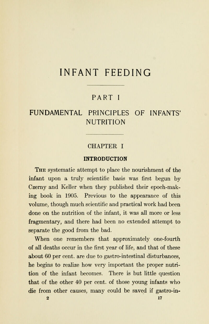 INFANT FEEDING PART I FUNDAMENTAL PRINCIPLES OF INFANTS' NUTRITION CHAPTER I INTRODUCTION The systematic attempt to place the nourishment of the infant upon a truly scientific basis was first begun by Czerny and Keller when they published their epoch-mak- ing book in 1905. Previous to the appearance of this volume, though much scientific and practical work had been done on the nutrition of the infant, it was all more or less fragmentary, and there had been no extended attempt to separate the good from the bad. When one remembers that approximately one-fourth of all deaths occur in the first year of life, and that of these about 60 per cent, are due to gastro-intestinal disturbances, he begins to realize how very important the proper nutri- tion of the infant becomes. There is but little question that of the other 40 per cent, of those young infants who die from other causes, many could be saved if gastro-in-