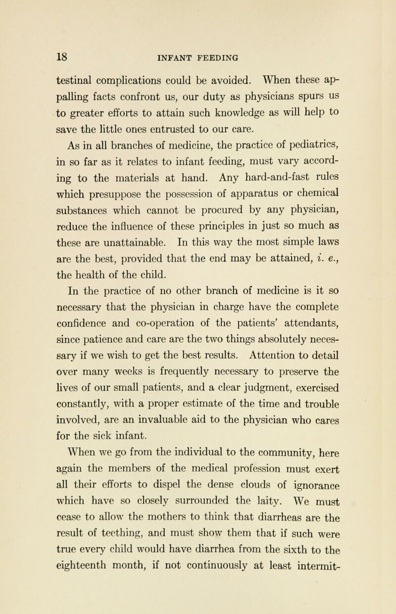 testinal complications could be avoided. When these ap- palling facts confront us, our duty as physicians spurs us to greater efforts to attain such knowledge as will help to save the little ones entrusted to our care. As in all branches of medicine, the practice of pediatrics, in so far as it relates to infant feeding, must vary accord- ing to the materials at hand. Any hard-and-fast rules which presuppose the possession of apparatus or chemical substances which cannot be procured by any physician, reduce the influence of these principles in just so much as these are unattainable. In this way the most simple laws are the best, provided that the end may be attained, i. e., the health of the child. In the practice of no other branch of medicine is it so necessary that the physician in charge have the complete confidence and co-operation of the patients' attendants, since patience and care are the two things absolutely neces- sary if we wish to get the best results. Attention to detail over many weeks is frequently necessary to preserve the lives of our small patients, and a clear judgment, exercised constantly, with a proper estimate of the time and trouble involved, are an invaluable aid to the physician who cares for the sick infant. When we go from the individual to the community, here again the members of the medical profession must exert all their efforts to dispel the dense clouds of ignorance which have so closely surrounded the laity. We must cease to allow the mothers to think that diarrheas are the result of teething, and must show them that if such were true every child would have diarrhea from the sixth to the eighteenth month, if not continuously at least intermit-