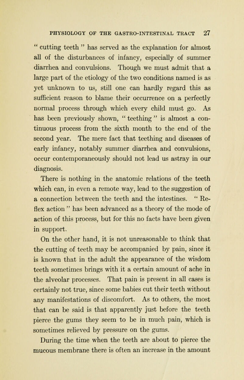  cutting teeth  has served as the explanation for almost all of the disturbances of infancy, especially of summer diarrhea and convulsions. Though we must admit that a large part of the etiology of the two conditions named is as yet unknown to us, still one can hardly regard this as sufficient reason to blame their occurrence on a perfectly normal process through which every child must go. As has been previously shown,  teething  is almost a con- tinuous process from the sixth month to the end of the second year. The mere fact that teething and diseases of early infancy, notably summer diarrhea and convulsions, occur contemporaneously should not lead us astray in our diagnosis. There is nothing in the anatomic relations of the teeth which can, in even a remote way, lead to the suggestion of a connection between the teeth and the intestines.  Re- flex action  has been advanced as a theory of the mode of action of this process, but for this no facts have been given in support. On the other hand, it is not unreasonable to think that the cutting of teeth may be accompanied by pain, since it is known that in the adult the appearance of the wisdom teeth sometimes brings with it a certain amount of ache in the alveolar processes. That pain is present in all cases is certainly not true, since some babies cut their teeth without any manifestations of discomfort. As to others, the most that can be said is that apparently just before the teeth pierce the gums they seem to be in much pain, which is sometimes relieved by pressure on the gums. During the time when the teeth are about to pierce the mucous membrane there is often an increase in the amount