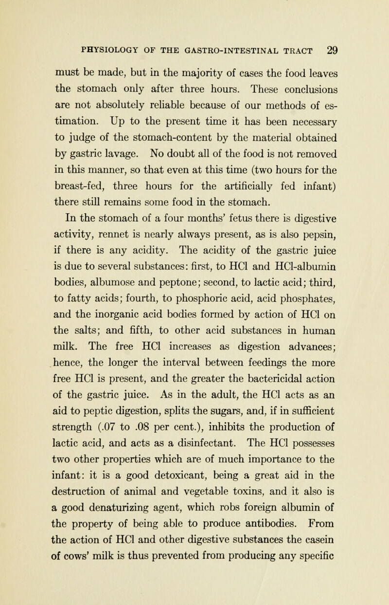 must be made, but in the majority of cases the food leaves the stomach only after three hours. These conclusions are not absolutely reliable because of our methods of es- timation. Up to the present time it has been necessary to judge of the stomach-content by the material obtained by gastric lavage. No doubt all of the food is not removed in this manner, so that even at this time (two hours for the breast-fed, three hours for the artificially fed infant) there still remains some food in the stomach. In the stomach of a four months' fetus there is digestive activity, rennet is nearly always present, as is also pepsin, if there is any acidity. The acidity of the gastric juice is due to several substances: first, to HC1 and HCl-albumin bodies, albumose and peptone; second, to lactic acid; third, to fatty acids; fourth, to phosphoric acid, acid phosphates, and the inorganic acid bodies formed by action of HC1 on the salts; and fifth, to other acid substances in human milk. The free HC1 increases as digestion advances; hence, the longer the interval between feedings the more free HC1 is present, and the greater the bactericidal action of the gastric juice. As in the adult, the HC1 acts as an aid to peptic digestion, splits the sugars, and, if in sufficient strength (.07 to .08 per cent.), inhibits the production of lactic acid, and acts as a disinfectant. The HC1 possesses two other properties which are of much importance to the infant: it is a good detoxicant, being a great aid in the destruction of animal and vegetable toxins, and it also is a good denaturizing agent, which robs foreign albumin of the property of being able to produce antibodies. From the action of HC1 and other digestive substances the casein of cows' milk is thus prevented from producing any specific