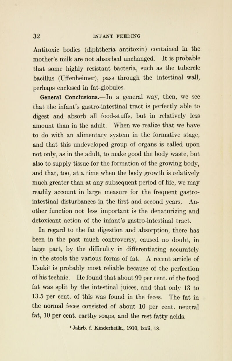 Antitoxic bodies (diphtheria antitoxin) contained in the mother's milk are not absorbed unchanged. It is probable that some highly resistant bacteria, such as the tubercle bacillus (Uffenheimer), pass through the intestinal wall, perhaps enclosed in fat-globules. General Conclusions.—In a general way, then, we see that the infant's gastro-intestinal tract is perfectly able to digest and absorb all food-stuffs, but in relatively less amount than in the adult. When we realize that we have to do with an alimentary system in the formative stage, and that this undeveloped group of organs is called upon not only, as in the adult, to make good the body waste, but also to supply tissue for the formation of the growing body, and that, too, at a time when the body growth is relatively much greater than at any subsequent period of life, we may readily account in large measure for the frequent gastro- intestinal disturbances in the first and second years. An- other function not less important is the denaturizing and detoxicant action of the infant's gastro-intestinal tract. In regard to the fat digestion and absorption, there has been in the past much controversy, caused no doubt, in large part, by the difficulty in differentiating accurately in the stools the various forms of fat. A recent article of Usuki1 is probably most reliable because of the perfection of his technic. He found that about 99 per cent, of the food fat was split by the intestinal juices, and that only 13 to 13.5 per cent, of this was found in the feces. The fat in the normal feces consisted of about 10 per cent, neutral fat, 10 per cent, earthy soaps, and the rest fatty acids. 1 Jahrb. f. Kinderheilk., 1910, lxxii, 18.