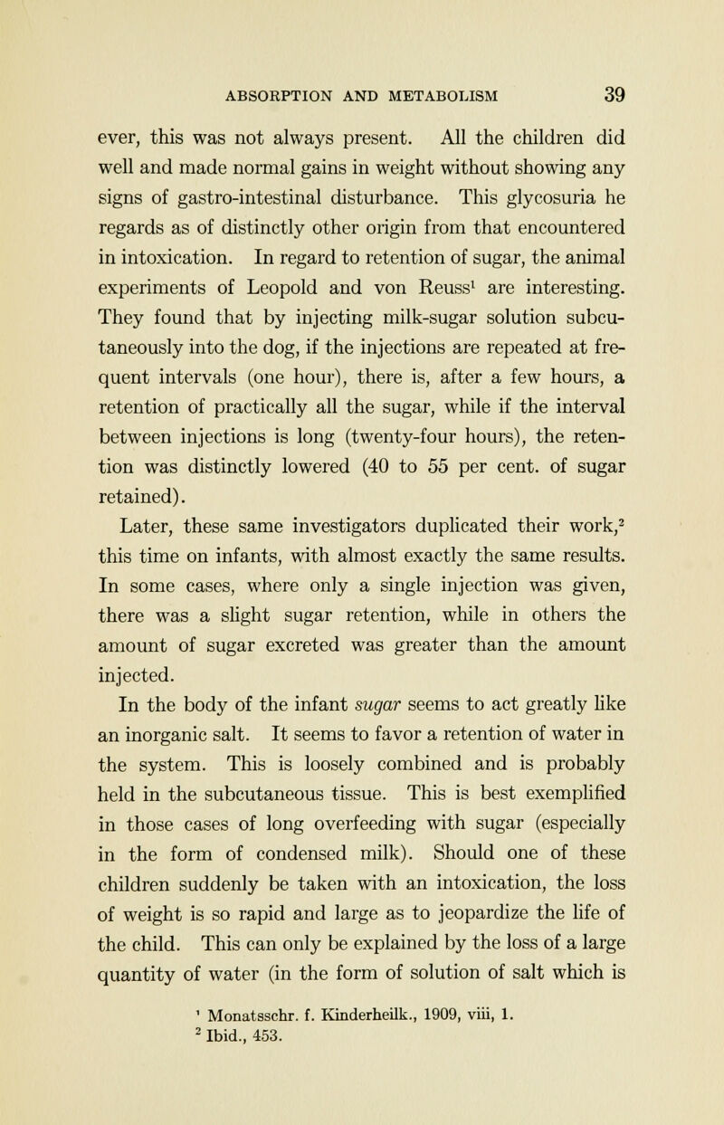 ever, this was not always present. All the children did well and made normal gains in weight without showing any signs of gastro-intestinal disturbance. This glycosuria he regards as of distinctly other origin from that encountered in intoxication. In regard to retention of sugar, the animal experiments of Leopold and von Reuss1 are interesting. They found that by injecting milk-sugar solution subcu- taneously into the dog, if the injections are repeated at fre- quent intervals (one hour), there is, after a few hours, a retention of practically all the sugar, while if the interval between injections is long (twenty-four hours), the reten- tion was distinctly lowered (40 to 55 per cent, of sugar retained). Later, these same investigators duplicated their work,2 this time on infants, with almost exactly the same results. In some cases, where only a single injection was given, there was a slight sugar retention, while in others the amount of sugar excreted was greater than the amount injected. In the body of the infant sugar seems to act greatly like an inorganic salt. It seems to favor a retention of water in the system. This is loosely combined and is probably held in the subcutaneous tissue. This is best exemplified in those cases of long overfeeding with sugar (especially in the form of condensed milk). Should one of these children suddenly be taken with an intoxication, the loss of weight is so rapid and large as to jeopardize the life of the child. This can only be explained by the loss of a large quantity of water (in the form of solution of salt which is ' Monatsschr. f. Kinderheilk., 1909, viii, 1. 2 Ibid., 453.