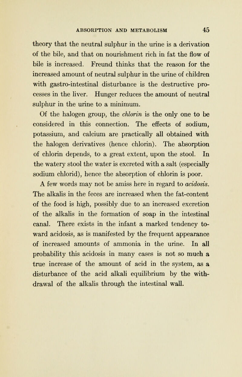 theory that the neutral sulphur in the urine is a derivation of the bile, and that on nourishment rich in fat the flow of bile is increased. Freund thinks that the reason for the increased amount of neutral sulphur in the urine of children with gastro-intestinal disturbance is the destructive pro- cesses in the liver. Hunger reduces the amount of neutral sulphur in the urine to a minimum. Of the halogen group, the chlorin is the only one to be considered in this connection. The effects of sodium, potassium, and calcium are practically all obtained with the halogen derivatives (hence chlorin). The absorption of chlorin depends, to a great extent, upon the stool. In the watery stool the water is excreted with a salt (especially sodium chlorid), hence the absorption of chlorin is poor. A few words may not be amiss here in regard to acidosis. The alkalis in the feces are increased when the fat-content of the food is high, possibly due to an increased excretion of the alkalis in the formation of soap in the intestinal canal. There exists in the infant a marked tendency to- ward acidosis, as is manifested by the frequent appearance of increased amounts of ammonia in the urine. In all probability this acidosis in many cases is not so much a true increase of the amount of acid in the system, as a disturbance of the acid alkali equilibrium by the with- drawal of the alkalis through the intestinal wall.