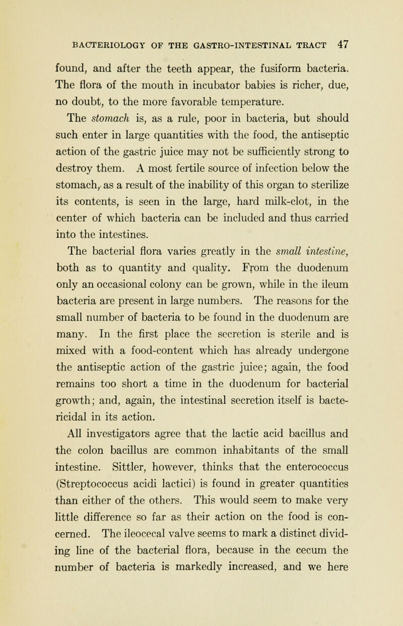 found, and after the teeth appear, the fusiform bacteria. The flora of the mouth in incubator babies is richer, due, no doubt, to the more favorable temperature. The stomach is, as a rule, poor in bacteria, but should such enter in large quantities with the food, the antiseptic action of the gastric juice may not be sufficiently strong to destroy them. A most fertile source of infection below the stomach, as a result of the inability of this organ to sterilize its contents, is seen in the large, hard milk-clot, in the center of which bacteria can be included and thus carried into the intestines. The bacterial flora varies greatly in the small intestine, both as to quantity and quality. From the duodenum only an occasional colony can be grown, while in the ileum bacteria are present in large numbers. The reasons for the small number of bacteria to be found in the duodenum are many. In the first place the secretion is sterile and is mixed with a food-content which has already undergone the antiseptic action of the gastric juice; again, the food remains too short a time in the duodenum for bacterial growth; and, again, the intestinal secretion itself is bacte- ricidal in its action. All investigators agree that the lactic acid bacillus and the colon bacillus are common inhabitants of the small intestine. Sittler, however, thinks that the enterococcus (Streptococcus acidi lactici) is found in greater quantities than either of the others. This would seem to make very little difference so far as their action on the food is con- cerned. The ileocecal valve seems to mark a distinct divid- ing line of the bacterial flora, because in the cecum the number of bacteria is markedly increased, and we here