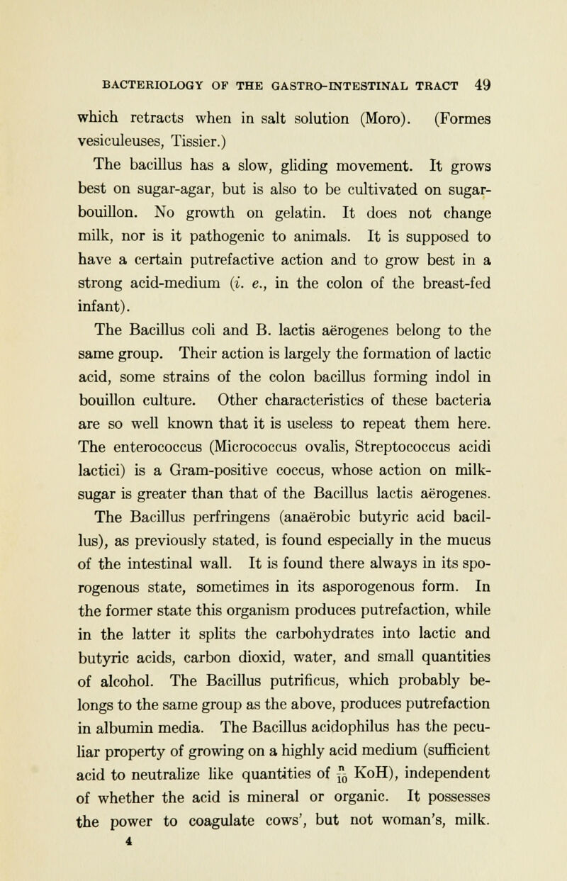which retracts when in salt solution (Mora). (Formes vesiculeuses, Tissier.) The bacillus has a slow, gliding movement. It grows best on sugar-agar, but is also to be cultivated on sugar- bouillon. No growth on gelatin. It does not change milk, nor is it pathogenic to animals. It is supposed to have a certain putrefactive action and to grow best in a strong acid-medium (i. e., in the colon of the breast-fed infant). The Bacillus coli and B. lactis aerogenes belong to the same group. Their action is largely the formation of lactic acid, some strains of the colon bacillus forming indol in bouillon culture. Other characteristics of these bacteria are so well known that it is useless to repeat them here. The enterococcus (Micrococcus ovalis, Streptococcus acidi lactici) is a Gram-positive coccus, whose action on milk- sugar is greater than that of the Bacillus lactis aerogenes. The Bacillus perfringens (anaerobic butyric acid bacil- lus), as previously stated, is found especially in the mucus of the intestinal wall. It is found there always in its spo- rogenous state, sometimes in its asporogenous form. In the former state this organism produces putrefaction, while in the latter it splits the carbohydrates into lactic and butyric acids, carbon dioxid, water, and small quantities of alcohol. The Bacillus putrificus, which probably be- longs to the same group as the above, produces putrefaction in albumin media. The Bacillus acidophilus has the pecu- liar property of growing on a highly acid medium (sufficient acid to neutralize like quantities of 6 KoH), independent of whether the acid is mineral or organic. It possesses the power to coagulate cows', but not woman's, milk. 4