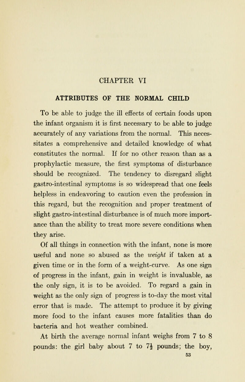 CHAPTER VI ATTRIBUTES OF THE NORMAL CHILD To be able to judge the ill effects of certain foods upon the infant organism it is first necessary to be able to judge accurately of any variations from the normal. This neces- sitates a comprehensive and detailed knowledge of what constitutes the normal. If for no other reason than as a prophylactic measure, the first symptoms of disturbance should be recognized. The tendency to disregard slight gastro-intestinal symptoms is so widespread that one feels helpless in endeavoring to caution even the profession in this regard, but the recognition and proper treatment of slight gastro-intestinal disturbance is of much more import- ance than the ability to treat more severe conditions when they arise. Of all things in connection with the infant, none is more useful and none so abused as the weight if taken at a given time or in the form of a weight-curve. As one sign of progress in the infant, gain in weight is invaluable, as the only sign, it is to be avoided. To regard a gain in weight as the only sign of progress is to-day the most vital error that is made. The attempt to produce it by giving more food to the infant causes more fatalities than do bacteria and hot weather combined. At birth the average normal infant weighs from 7 to 8 pounds: the girl baby about 7 to 1\ pounds; the boy,