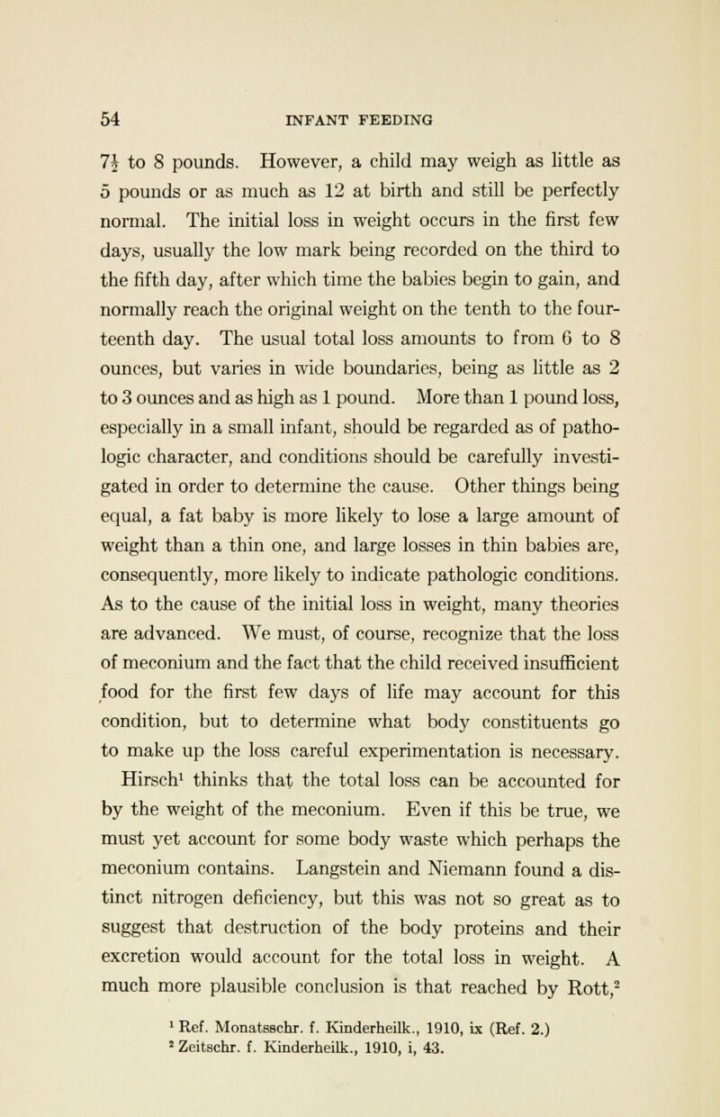 1\ to 8 pounds. However, a child may weigh as little as 5 pounds or as much as 12 at birth and still be perfectly normal. The initial loss in weight occurs in the first few days, usually the low mark being recorded on the third to the fifth day, after which time the babies begin to gain, and normally reach the original weight on the tenth to the four- teenth day. The usual total loss amounts to from 6 to 8 ounces, but varies in wide boundaries, being as little as 2 to 3 ounces and as high as 1 pound. More than 1 pound loss, especially in a small infant, should be regarded as of patho- logic character, and conditions should be carefully investi- gated in order to determine the cause. Other things being equal, a fat baby is more likely to lose a large amount of weight than a thin one, and large losses in thin babies are, consequently, more likely to indicate pathologic conditions. As to the cause of the initial loss in weight, many theories are advanced. We must, of course, recognize that the loss of meconium and the fact that the child received insufficient food for the first few days of life may account for this condition, but to determine what body constituents go to make up the loss careful experimentation is necessary. Hirsch1 thinks that the total loss can be accounted for by the weight of the meconium. Even if this be true, we must yet account for some body waste which perhaps the meconium contains. Langstein and Niemann found a dis- tinct nitrogen deficiency, but this was not so great as to suggest that destruction of the body proteins and their excretion would account for the total loss in weight. A much more plausible conclusion is that reached by Rott,2 1 Ref. Monatsschr. f. Kinderheilk., 1910, ix (Ref. 2.) 2 Zeitschr. f. Kinderheilk., 1910, i, 43.