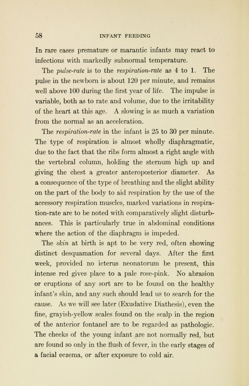 In rare cases premature or marantic infants may react to infections with markedly subnormal temperature. The pulse-rate is to the respiration-rate as 4 to 1. The pulse in the newborn is about 120 per minute, and remains well above 100 during the first year of life. The impulse is variable, both as to rate and volume, due to the irritability of the heart at this age. A slowing is as much a variation from the normal as an acceleration. The respiration-rate in the infant is 25 to 30 per minute. The type of respiration is almost wholly diaphragmatic, due to the fact that the ribs form almost a right angle with the vertebral column, holding the sternum high up and giving the chest a greater anteroposterior diameter. As a consequence of the type of breathing and the slight ability on the part of the body to aid respiration by the use of the accessory respiration muscles, marked variations in respira- tion-rate are to be noted with comparatively slight disturb- ances. This is particularly true in abdominal conditions where the action of the diaphragm is impeded. The skin at birth is apt to be very red, often showing distinct desquamation for several days. After the first week, provided no icterus neonatorum be present, this intense red gives place to a pale rose-pink. No abrasion or eruptions of any sort are to be found on the healthy infant's skin, and any such should lead us to search for the cause. As we will see later (Exudative Diathesis), even the fine, grayish-yellow scales found on the scalp in the region of the anterior fontanel are to be regarded as pathologic. The cheeks of the young infant are not normally red, but are found so only in the flush of fever, in the early stages of a facial eczema, or after exposure to cold air.