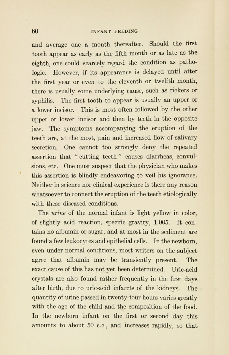 and average one a month thereafter. Should the first tooth appear as early as the fifth month or as late as the eighth, one could scarcely regard the condition as patho- logic. However, if its appearance is delayed until after the first year or even to the eleventh or twelfth month, there is usually some underlying cause, such as rickets or syphilis. The first tooth to appear is usually an upper or a lower incisor. This is most often followed by the other upper or lower incisor and then by teeth in the opposite jaw. The symptoms accompanying the eruption of the teeth are, at the most, pain and increased flow of salivary secretion. One cannot too strongly deny the repeated assertion that  cutting teeth  causes diarrheas, convul- sions, etc. One must suspect that the physician who makes this assertion is blindly endeavoring to veil his ignorance. Neither in science nor clinical experience is there any reason whatsoever to connect the eruption of the teeth etiologically with these diseased conditions. The urine of the normal infant is light yellow in color, of slightly acid reaction, specific gravity, 1.005. It con- tains no albumin or sugar, and at most in the sediment are found a few leukocytes and epithelial cells. In the newborn, even under normal conditions, most writers on the subject agree that albumin may be transiently present. The exact cause of this has not yet been determined. Uric-acid crystals are also found rather frequently in the first days after birth, due to uric-acid infarcts of the kidneys. The quantity of urine passed in twenty-four hours varies greatly with the age of the child and the composition of the food. In the newborn infant on the first or second day this amounts to about 50 c.c, and increases rapidly, so that