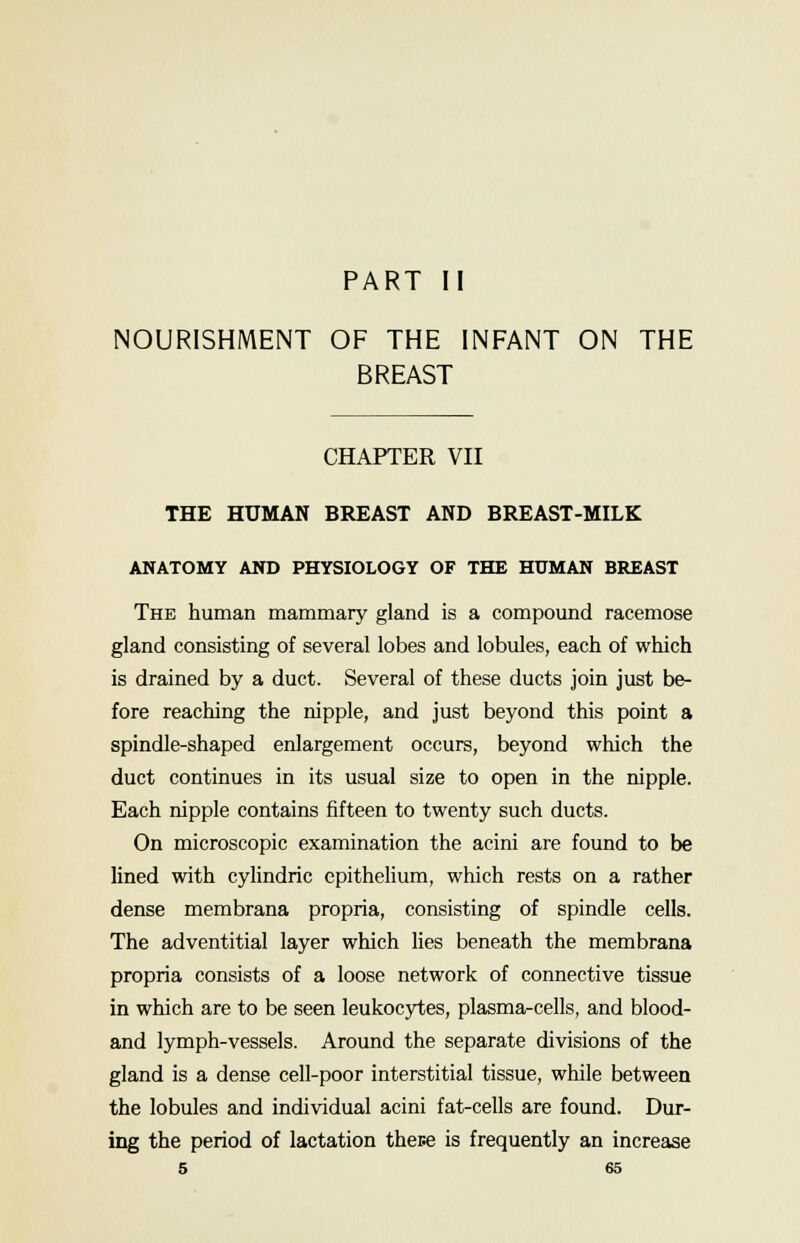 PART II NOURISHMENT OF THE INFANT ON THE BREAST CHAPTER VII THE HUMAN BREAST AND BREAST-MILK ANATOMY AND PHYSIOLOGY OF THE HUMAN BREAST The human mammary gland is a compound racemose gland consisting of several lobes and lobules, each of which is drained by a duct. Several of these ducts join just be- fore reaching the nipple, and just beyond this point a spindle-shaped enlargement occurs, beyond which the duct continues in its usual size to open in the nipple. Each nipple contains fifteen to twenty such ducts. On microscopic examination the acini are found to be lined with cylindric epithelium, which rests on a rather dense membrana propria, consisting of spindle cells. The adventitial layer which lies beneath the membrana propria consists of a loose network of connective tissue in which are to be seen leukocytes, plasma-cells, and blood- and lymph-vessels. Around the separate divisions of the gland is a dense cell-poor interstitial tissue, while between the lobules and individual acini fat-cells are found. Dur- ing the period of lactation these is frequently an increase