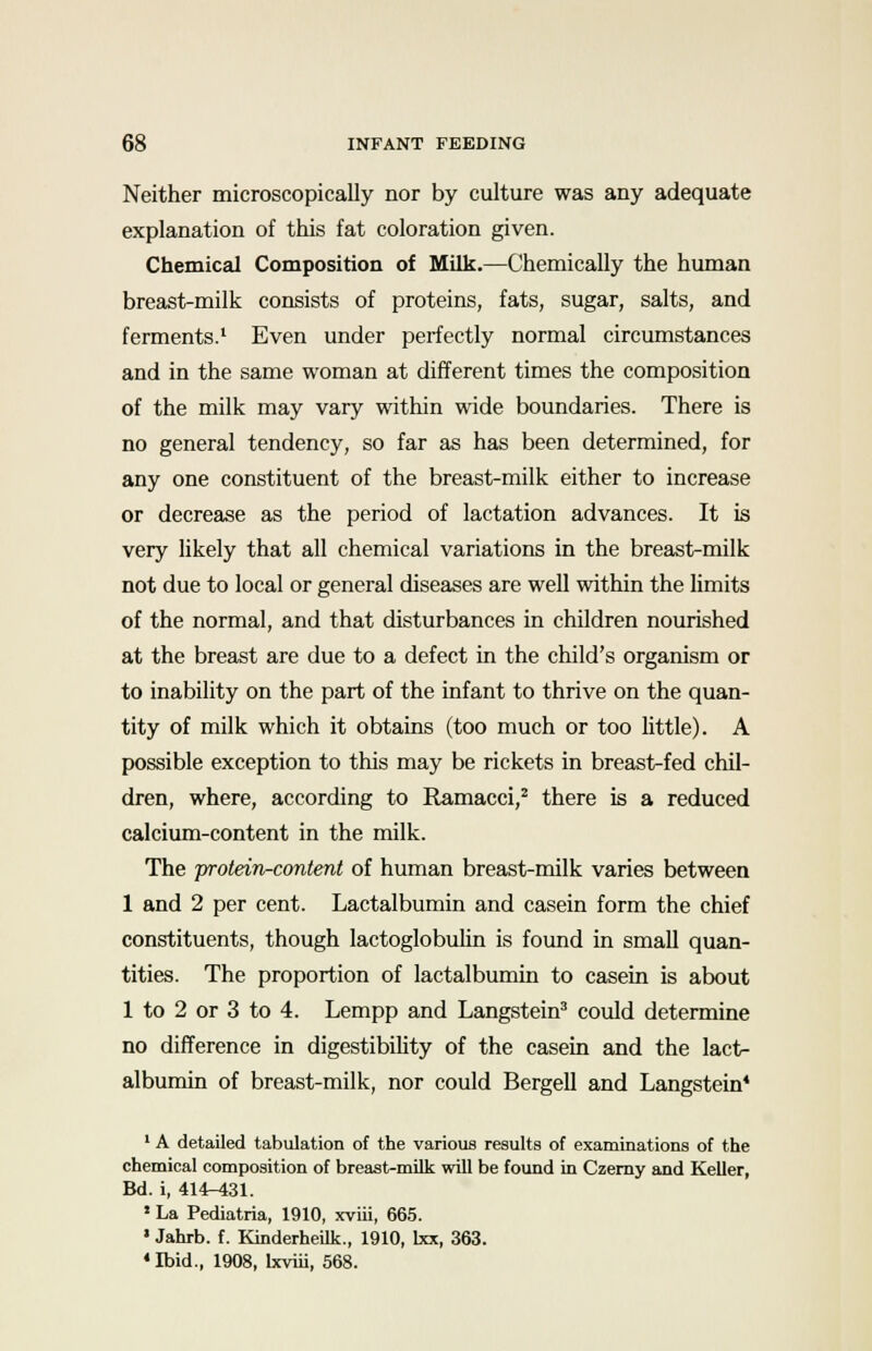 Neither microscopically nor by culture was any adequate explanation of this fat coloration given. Chemical Composition of Milk.—Chemically the human breast-milk consists of proteins, fats, sugar, salts, and ferments.1 Even under perfectly normal circumstances and in the same woman at different times the composition of the milk may vary within wide boundaries. There is no general tendency, so far as has been determined, for any one constituent of the breast-milk either to increase or decrease as the period of lactation advances. It is very likely that all chemical variations in the breast-milk not due to local or general diseases are well within the limits of the normal, and that disturbances in children nourished at the breast are due to a defect in the child's organism or to inability on the part of the infant to thrive on the quan- tity of milk which it obtains (too much or too little). A possible exception to this may be rickets in breast-fed chil- dren, where, according to Ramacci,2 there is a reduced calcium-content in the milk. The protein-content of human breast-milk varies between 1 and 2 per cent. Lactalbumin and casein form the chief constituents, though lactoglobulin is found in small quan- tities. The proportion of lactalbumin to casein is about 1 to 2 or 3 to 4. Lempp and Langstein3 could determine no difference in digestibility of the casein and the lact- albumin of breast-milk, nor could Bergell and Langstein* 1 A detailed tabulation of the various results of examinations of the chemical composition of breast-milk will be found in Czerny and Keller, Bd. i, 414r^31. 5 La Pediatria, 1910, xviii, 665. ' Jahrb. f. Kinderheilk., 1910, lxx, 363. 4 Ibid., 1908, Ixviii, 568.