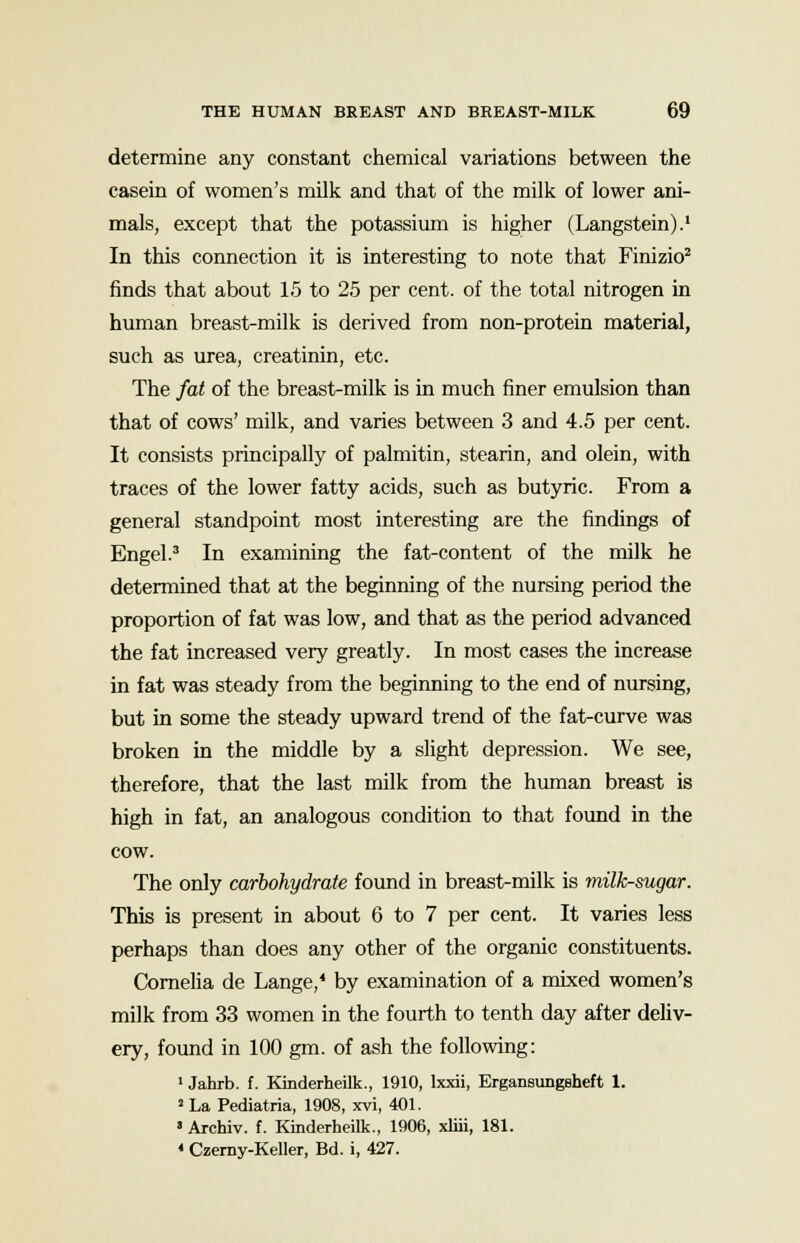 determine any constant chemical variations between the casein of women's milk and that of the milk of lower ani- mals, except that the potassium is higher (Langstein).1 In this connection it is interesting to note that Finizio2 finds that about 15 to 25 per cent, of the total nitrogen in human breast-milk is derived from non-protein material, such as urea, creatinin, etc. The fat of the breast-milk is in much finer emulsion than that of cows' milk, and varies between 3 and 4.5 per cent. It consists principally of palmitin, stearin, and olein, with traces of the lower fatty acids, such as butyric. From a general standpoint most interesting are the findings of Engel.3 In examining the fat-content of the milk he determined that at the beginning of the nursing period the proportion of fat was low, and that as the period advanced the fat increased very greatly. In most cases the increase in fat was steady from the beginning to the end of nursing, but in some the steady upward trend of the fat-curve was broken in the middle by a slight depression. We see, therefore, that the last milk from the human breast is high in fat, an analogous condition to that found in the cow. The only carbohydrate found in breast-milk is milk-sugar. This is present in about 6 to 7 per cent. It varies less perhaps than does any other of the organic constituents. Cornelia de Lange,* by examination of a mixed women's milk from 33 women in the fourth to tenth day after deliv- ery, found in 100 gm. of ash the following: 1 Jahrb. f. Kinderheilk., 1910, lxxii, Ergansungeheft 1. 8 La Pediatria, 1908, xvi, 401. »Archiv. f. Kinderheilk., 1906, xliii, 181. « Czerny-Keller, Bd. i, 427.